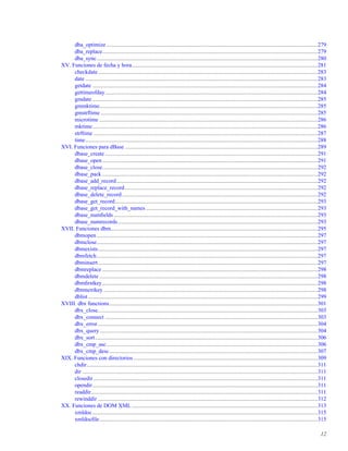 dba_optimize .....................................................................................................................................................279
dba_replace........................................................................................................................................................279
dba_sync............................................................................................................................................................280
XV. Funciones de fecha y hora...................................................................................................................................281
checkdate...........................................................................................................................................................283
date ....................................................................................................................................................................283
getdate ...............................................................................................................................................................284
gettimeofday......................................................................................................................................................284
gmdate ...............................................................................................................................................................285
gmmktime..........................................................................................................................................................285
gmstrftime .........................................................................................................................................................285
microtime ..........................................................................................................................................................286
mktime...............................................................................................................................................................286
strftime ..............................................................................................................................................................287
time....................................................................................................................................................................288
XVI. Funciones para dBase ........................................................................................................................................289
dbase_create ......................................................................................................................................................291
dbase_open........................................................................................................................................................291
dbase_close........................................................................................................................................................292
dbase_pack ........................................................................................................................................................292
dbase_add_record..............................................................................................................................................292
dbase_replace_record........................................................................................................................................292
dbase_delete_record..........................................................................................................................................292
dbase_get_record...............................................................................................................................................293
dbase_get_record_with_names .........................................................................................................................293
dbase_numﬁelds................................................................................................................................................293
dbase_numrecords.............................................................................................................................................293
XVII. Funciones dbm..................................................................................................................................................295
dbmopen............................................................................................................................................................297
dbmclose............................................................................................................................................................297
dbmexists...........................................................................................................................................................297
dbmfetch............................................................................................................................................................297
dbminsert...........................................................................................................................................................297
dbmreplace ........................................................................................................................................................298
dbmdelete ..........................................................................................................................................................298
dbmﬁrstkey........................................................................................................................................................298
dbmnextkey .......................................................................................................................................................298
dblist..................................................................................................................................................................299
XVIII. dbx functions...................................................................................................................................................301
dbx_close...........................................................................................................................................................303
dbx_connect ......................................................................................................................................................303
dbx_error ...........................................................................................................................................................304
dbx_query..........................................................................................................................................................304
dbx_sort.............................................................................................................................................................306
dbx_cmp_asc.....................................................................................................................................................306
dbx_cmp_desc...................................................................................................................................................307
XIX. Funciones con directorios..................................................................................................................................309
chdir...................................................................................................................................................................311
dir ......................................................................................................................................................................311
closedir ..............................................................................................................................................................311
opendir...............................................................................................................................................................311
readdir................................................................................................................................................................311
rewinddir ...........................................................................................................................................................312
XX. Funciones de DOM XML ...................................................................................................................................313
xmldoc...............................................................................................................................................................315
xmldocﬁle..........................................................................................................................................................315
12
 