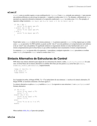 Capítulo 11. Estructuras de Control
elseif
elseif, como su nombre sugiere, es una combinación de if y else. Como else, extiende una sentencia if para ejecutar
una sentencia diferente en caso de que la expresión if original se evalúa como FALSE. No obstante, a diferencia de else,
ejecutará esa expresión alternativa solamente si la expresión condicional elseif se evalúa como TRUE. Por ejemplo, el
siguiente código mostraría a es mayor que b, a es igual a b o a es menor que b:
if ($a > $b) {
print "a es mayor que b";
} elseif ($a == $b) {
print "a es igual que b";
} else {
print "a es mayor que b";
}
Puede haber varios elseifs dentro de la misma sentencia if. La primera expresión elseif (si hay alguna) que se evalúe
como true se ejecutaría. En PHP, también se puede escribir ’else if’ (con dos palabras) y el comportamiento sería idéntico
al de un ’elseif’ (una sola palabra). El signiﬁcado sintáctico es ligeramente distinto (si estas familiarizado con C, es el
mismo comportamiento) pero la línea básica es que ambos resultarían tener exactamente el mismo comportamiento.
La sentencia elseif se ejecuta sólo si la expresión if precedente y cualquier expresión elseif precedente se evalúan
como FALSE, y la expresión elseif actual se evalúa como TRUE.
Sintaxis Alternativa de Estructuras de Control
PHP ofrece una sintaxis altenativa para alguna de sus estructuras de control; a saber, if, while, for, y switch. En cada
caso, la forma básica de la sintaxis alternativa es cambiar abrir-llave por dos puntos (:) y cerrar-llave por endif;,
endwhile;, endfor;, or endswitch;, respectivamente.
<?php if ($a==5): ?>
A es igual a 5
<?php endif; ?>
En el ejemplo de arriba, el bloque HTML "A = 5"se anida dentro de una sentencia if escrita en la sintaxis alternativa. El
bloque HTML se mostraría solamente si $a fuera igual a 5.
La sintaxis alternativa se aplica a else y también a elseif. La siguiente es una estructura if con elseif y else en el
formato alternativo:
if ($a == 5):
print "a es igual a 5";
print "...";
elseif ($a == 6):
print "a es igual a 6";
print "!!!";
else:
print "a no es ni 5 ni 6";
endif;
Mirar también while, for, e if para más ejemplos.
while
120
 