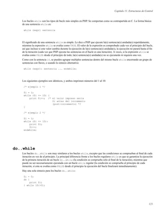 Capítulo 11. Estructuras de Control
Los bucles while son los tipos de bucle más simples en PHP. Se comportan como su contrapartida en C. La forma básica
de una sentencia while es:
while (expr) sentencia
El signiﬁcado de una sentencia while es simple. Le dice a PHP que ejecute la(s) sentencia(s) anidada(s) repetidamente,
mientras la expresión while se evalúe como TRUE. El valor de la expresión es comprobado cada vez al principio del bucle,
así que incluso si este valor cambia durante la ejecución de la(s) sentencia(s) anidada(s), la ejecución no parará hasta el ﬁn
de la iteración (cada vez que PHP ejecuta las sentencias en el bucle es una iteración). A veces, si la expresión while se
evalúa como FALSE desde el principio de todo, la(s) sentencia(s) anidada(s) no se ejecutarán ni siquiera una vez.
Como con la sentencia if, se pueden agrupar multiples sentencias dentro del mismo bucle while encerrando un grupo de
sentencias con llaves, o usando la sintaxis alternativa:
while (expr): sentencia ... endwhile;
Los siguientes ejemplos son idénticos, y ambos imprimen números del 1 al 10:
/* ejemplo 1 */
$i = 1;
while ($i <= 10) {
print $i++; /* el valor impreso sería
$i antes del incremento
(post-incremento) */
}
/* ejemplo 2 */
$i = 1;
while ($i <= 10):
print $i;
$i++;
endwhile;
do..while
Los bucles do..while son muy similares a los bucles while, excepto que las condiciones se comprueban al ﬁnal de cada
iteración en vez de al principio. La principal diferencia frente a los bucles regulares while es que se garantiza la ejecución
de la primera iteración de un bucle do..while (la condición se comprueba sólo al ﬁnal de la iteración), mientras que
puede no ser necesariamente ejecutada con un bucle while regular (la condición se comprueba al principio de cada
iteración, si esta se evalúa como FALSE desde el principio la ejecución del bucle ﬁnalizará inmediatamente).
Hay una sola sintaxis para los bucles do..while:
$i = 0;
do {
print $i;
} while ($i>0);
121
 