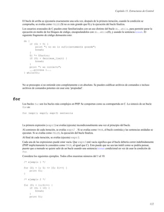 Capítulo 11. Estructuras de Control
El bucle de arriba se ejecutaría exactamente una sola vez, después de la primera iteración, cuando la condición se
comprueba, se evalúa como FALSE ($i no es más grande que 0) y la ejecución del bucle ﬁnaliza.
Los usuarios avanzados de C pueden estar familiarizados con un uso distinto del bucle do..while, para permitir parar la
ejecución en medio de los bloques de código, encapsulandolos con do..while(0), y usando la sentencia break. El
siguiente fragmento de código demuestra esto:
do {
if ($i < 5) {
print "i no es lo suficientemente grande";
break;
}
$i *= $factor;
if ($i < $minimum_limit) {
break;
}
print "i es correcto";
...procesa i...
} while(0);
No se preocupes si no entiende esto completamente o en absoluto. Se pueden codiﬁcar archivos de comandos e incluso
archivos de comandos potentes sin usar esta ’propiedad’.
for
Los bucles for son los bucles más complejos en PHP. Se comportan como su contrapartida en C. La sintaxis de un bucle
for es:
for (expr1; expr2; expr3) sentencia
La primera expresión (expr1) se evalúa (ejecuta) incondicionalmente una vez al principio del bucle.
Al comienzo de cada iteración, se evalúa expr2 . Si se evalúa como TRUE, el bucle continúa y las sentencias anidadas se
ejecutan. Si se evalúa como FALSE, la ejecución del bucle ﬁnaliza.
Al ﬁnal de cada iteración, se evalúa (ejecuta) expr3.
Cada una de las expresiones puede estar vacía. Que expr2 esté vacía signiﬁca que el bucle debería correr indeﬁnidamente
(PHP implicitamente lo considera como TRUE, al igual que C). Esto puede que no sea tan inútil como se podría pensar,
puesto que a menudo se quiere salir de un bucle usando una sentencia break condicional en vez de usar la condición de
for.
Considera los siguientes ejemplos. Todos ellos muestran números del 1 al 10:
/* ejemplo 1 */
for ($i = 1; $i <= 10; $i++) {
print $i;
}
/* ejemplo 2 */
for ($i = 1;;$i++) {
if ($i > 10) {
break;
}
print $i;
122
 