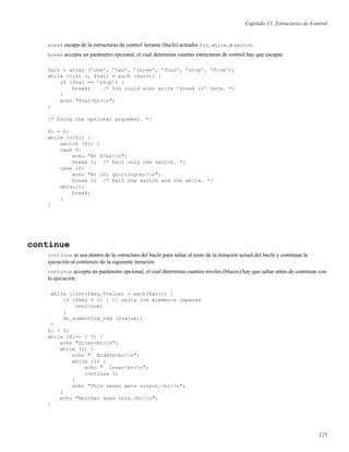 Capítulo 11. Estructuras de Control
break escapa de la estructuras de control iterante (bucle) actuales for, while, o switch.
break accepta un parámetro opcional, el cual determina cuantas estructuras de control hay que escapar.
$arr = array (’one’, ’two’, ’three’, ’four’, ’stop’, ’five’);
while (list (, $val) = each ($arr)) {
if ($val == ’stop’) {
break; /* You could also write ’break 1;’ here. */
}
echo "$val<br>n";
}
/* Using the optional argument. */
$i = 0;
while (++$i) {
switch ($i) {
case 5:
echo "At 5<br>n";
break 1; /* Exit only the switch. */
case 10:
echo "At 10; quitting<br>n";
break 2; /* Exit the switch and the while. */
default:
break;
}
}
continue
continue se usa dentro de la estructura del bucle para saltar el resto de la iteración actual del bucle y continuar la
ejecución al comienzo de la siguiente iteración.
continue accepta un parámetro opcional, el cual determina cuantos niveles (bluces) hay que saltar antes de continuar con
la ejecución.
while (list($key,$value) = each($arr)) {
if ($key % 2) { // salta los miembros impares
continue;
}
do_something_odd ($value);
}
$i = 0;
while ($i++ < 5) {
echo "Outer<br>n";
while (1) {
echo " Middle<br>n";
while (1) {
echo " Inner<br>n";
continue 3;
}
echo "This never gets output.<br>n";
}
echo "Neither does this.<br>n";
}
125
 