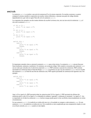 Capítulo 11. Estructuras de Control
switch
La sentencia switch es similar a una serie de sentencias IF en la misma expresión. En muchas ocasiones, se quiere
comparar la misma variable (o expresión) con nuchos valores diferentes, y ejecutar una parte de código distinta
dependiendo de a qué valor es igual. Para ello sirve la sentencia switch.
Los siguientes dos ejemplos son dos modos distintos de escribir la misma cosa, uno usa una serie de sentencias if, y el
otro usa la sentencia switch:
if ($i == 0) {
print "i es igual a 0";
}
if ($i == 1) {
print "i es igual a 1";
}
if ($i == 2) {
print "i es igual a 2";
}
switch ($i) {
case 0:
print "i es igual a 0";
break;
case 1:
print "i es igual a 1";
break;
case 2:
print "i es igual a 2";
break;
}
Es importante entender cómo se ejecuta la sentencia switch para evitar errores. La sentencia switch ejecuta línea por
línea (realmente, sentencia a sentencia). Al comienzo, no se ejecuta código. Sólo cuando se encuentra una sentencia case
con un valor que coincide con el valor de la expresión switch PHP comienza a ejecutar las sentencias. PHP continúa
ejecutando las sentencias hasta el ﬁnal del bloque switch, o la primera vez que vea una sentencia break. Si no se escribe
una sentencia break al ﬁnal de una lista de sentencias case, PHP seguirá ejecutando las sentencias del siguiente case. Por
ejemplo:
switch ($i) {
case 0:
print "i es igual a 0";
case 1:
print "i es igual a 1";
case 2:
print "i es igual a 2";
}
Aquí, si $i es igual a 0, ¡PHP ejecutaría todas las sentecias print! Si $i es igual a 1, PHP ejecutaría las últimas dos
sentencias print y sólo si $i es igual a 2, se obtendría la conducta ’esperada’ y solamente se mostraría ’i es igual a 2’. Así,
es importante no olvidar las sentencias break (incluso aunque pueda querer evitar escribirlas intencionadamente en ciertas
circunstancias).
En una sentencia switch, la condición se evalúa sólo una vez y el resultado se compara a cada sentencia case. En una
sentencia elseif, la condición se evalúa otra vez. Si tu condición es más complicada que una comparación simple y/o está
en un bucle estrecho, un switch puede ser más rápido.
126
 