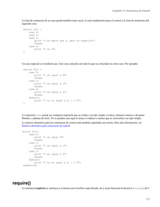 Capítulo 11. Estructuras de Control
La lista de sentencias de un case puede también estar vacía, lo cual simplemente pasa el control a la lista de sentencias del
siguiente case.
switch ($i) {
case 0:
case 1:
case 2:
print "i es menor que 3, pero no negativo";
break;
case 3:
print "i es 3";
}
Un case especial es el default case. Este case coincide con todo lo que no coincidan los otros case. Por ejemplo:
switch ($i) {
case 0:
print "i es igual a 0";
break;
case 1:
print "i es igual a 1";
break;
case 2:
print "i es igual a 2";
break;
default:
print "i no es igual a 0, 1 o 2";
}
La expresión case puede ser cualquier expresión que se evalúe a un tipo simple, es decir, números enteros o de punto
ﬂotante y cadenas de texto. No se pueden usar aquí ni arrays ni objetos a menos que se conviertan a un tipo simple.
La sintaxis alternativa para las estructuras de control está también soportada con switch. Para más información, ver
Sintaxis alternativa para estructuras de control.
switch ($i):
case 0:
print "i es igual 0";
break;
case 1:
print "i es igual a 1";
break;
case 2:
print "i es igual a 2";
break;
default:
print "i no es igual a 0, 1 o 2";
endswitch;
require()
La sentencia require() se sustituye a sí misma con el archivo especiﬁcado, tal y como funciona la directiva #include de C.
127
 