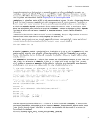 Capítulo 11. Estructuras de Control
Un punto importante sobre su funcionamiento es que cuando un archivo se incluye con include() o se requiere con
require()), el intérprete sale del modo PHP y entra en modo HTML al principio del archivo referenciado, y vuelve de
nuevo al modo PHP al ﬁnal. Por esta razón, cualquier código dentro del archivo referenciado que debiera ser ejecutado
como código PHP debe ser encerrado dentro de etiquetas válidas de comienzo y ﬁn de PHP.
require() no es en realidad una función de PHP; es más una construcción del lenguaje. Está sujeta a algunas reglas distintas
de las de funciones. Por ejemplo, require() no esta sujeto a ninguna estructura de control contenedora. Por otro lado, no
devuelve ningún valor; intentar leer un valor de retorno de una llamada a un require() resulta en un error del intérprete.
A diferencia de include(), require() siempre leerá el archivo referenciado, incluso si la línea en que está no se ejecuta
nunca. Si se quiere incluir condicionalmente un archivo, se usa include(). La sentencia conditional no afecta a require().
No obstante, si la línea en la cual aparece el require() no se ejecuta, tampoco se ejecutará el código del archivo
referenciado.
De forma similar, las estructuras de bucle no afectan la conducta de require(). Aunque el código contenido en el archivo
referenciado está todavía sujeto al bucle, el propio require() sólo ocurre una vez.
Esto signiﬁca que no se puede poner una sentencia require() dentro de una estructura de bucle y esperar que incluya el
contenido de un archivo distinto en cada iteración. Para hacer esto, usa una sentencia include().
require( ’header.inc’ );
When a ﬁle is require()ed, the code it contains inherits the variable scope of the line on which the require() occurs. Any
variables available at that line in the calling ﬁle will be available within the called ﬁle. If the require() occurs inside a
function within the calling ﬁle, then all of the code contained in the called ﬁle will behave as though it had been deﬁned
inside that function.
If the require()ed ﬁle is called via HTTP using the fopen wrappers, and if the target server interprets the target ﬁle as PHP
code, variables may be passed to the require()ed ﬁle using an URL request string as used with HTTP GET. This is not
strictly speaking the same thing as require()ing the ﬁle and having it inherit the parent ﬁle’s variable scope; the script is
actually being run on the remote server and the result is then being included into the local script.
/* This example assumes that someserver is configured to parse .php
* files and not .txt files. Also, ’works’ here means that the variables
* $varone and $vartwo are available within the require()ed file. */
/* Won’t work; file.txt wasn’t handled by someserver. */
require ("http://someserver/file.txt?varone=1&vartwo=2");
/* Won’t work; looks for a file named ’file.php?varone=1&vartwo=2’
* on the local filesystem. */
require ("file.php?varone=1&vartwo=2");
/* Works. */
require ("http://someserver/file.php?varone=1&vartwo=2");
$varone = 1;
$vartwo = 2;
require ("file.txt"); /* Works. */
require ("file.php"); /* Works. */
En PHP3, es posible ejecutar una sentencia return dentro de un archivo referenciado con require(), en tanto en cuanto
esa sentencia aparezca en el ámbito global del archivo requerido (require()). No puede aparecer dentro de ningún bloque
(lo que siginiﬁca dentro de llaves({})). En PHP4, no obstante, esta capacidad ha sido desestimada. Si se necesita esta
funcionalidad, véase include().
Ver tambien include(), require_once(), include_once(), readﬁle(), y virtual().
128
 