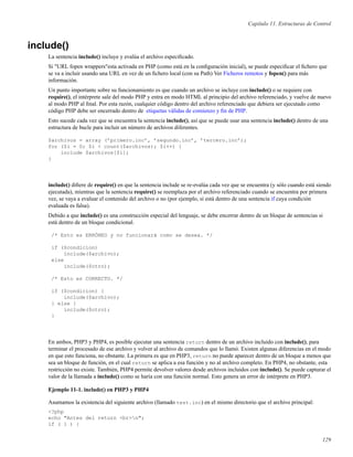 Capítulo 11. Estructuras de Control
include()
La sentencia include() incluye y evalúa el archivo especiﬁcado.
Si "URL fopen wrappers"esta activada en PHP (como está en la conﬁguración inicial), se puede especiﬁcar el ﬁchero que
se va a incluir usando una URL en vez de un ﬁchero local (con su Path) Ver Ficheros remotos y fopen() para más
información.
Un punto importante sobre su funcionamiento es que cuando un archivo se incluye con include() o se requiere con
require(), el intérprete sale del modo PHP y entra en modo HTML al principio del archivo referenciado, y vuelve de nuevo
al modo PHP al ﬁnal. Por esta razón, cualquier código dentro del archivo referenciado que debiera ser ejecutado como
código PHP debe ser encerrado dentro de etiquetas válidas de comienzo y ﬁn de PHP.
Esto sucede cada vez que se encuentra la sentencia include(), así que se puede usar una sentencia include() dentro de una
estructura de bucle para incluir un número de archivos diferentes.
$archivos = array (’primero.inc’, ’segundo.inc’, ’tercero.inc’);
for ($i = 0; $i < count($archivos); $i++) {
include $archivos[$i];
}
include() diﬁere de require() en que la sentencia include se re-evalúa cada vez que se encuentra (y sólo cuando está siendo
ejecutada), mientras que la sentencia require() se reemplaza por el archivo referenciado cuando se encuentra por primera
vez, se vaya a evaluar el contenido del archivo o no (por ejemplo, si está dentro de una sentencia if cuya condición
evaluada es falsa).
Debido a que include() es una construcción especial del lenguaje, se debe encerrar dentro de un bloque de sentencias si
está dentro de un bloque condicional.
/* Esto es ERRÓNEO y no funcionará como se desea. */
if ($condicion)
include($archivo);
else
include($otro);
/* Esto es CORRECTO. */
if ($condicion) {
include($archivo);
} else {
include($otro);
}
En ambos, PHP3 y PHP4, es posible ejecutar una sentencia return dentro de un archivo incluido con include(), para
terminar el procesado de ese archivo y volver al archivo de comandos que lo llamó. Existen algunas diferencias en el modo
en que esto funciona, no obstante. La primera es que en PHP3, return no puede aparecer dentro de un bloque a menos que
sea un bloque de función, en el cual return se aplica a esa función y no al archivo completo. En PHP4, no obstante, esta
restricción no existe. También, PHP4 permite devolver valores desde archivos incluidos con include(). Se puede capturar el
valor de la llamada a include() como se haría con una función normal. Esto genera un error de intérprete en PHP3.
Ejemplo 11-1. include() en PHP3 y PHP4
Asumamos la existencia del siguiente archivo (llamado test.inc) en el mismo directorio que el archivo principal:
<?php
echo "Antes del return <br>n";
if ( 1 ) {
129
 