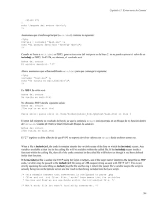 Capítulo 11. Estructuras de Control
return 27;
}
echo "Después del return <br>n";
?>
Asumamos que el archivo principal (main.html) contiene lo siguiente:
<?php
$retval = include( ’test.inc’ );
echo "El archivo devolvió: ’$retval’<br>n";
?>
Cuando se llama a main.html en PHP3, generará un error del intérprete en la linea 2; no se puede capturar el valor de un
include() en PHP3. En PHP4, no obstante, el resultado será:
Antes del return
El archivo devolvió: ’27’
Ahora, asumamos que se ha modiﬁcado main.html para que contenga lo siguiente:
<?php
include( ’test.inc’ );
echo "De vuelta en main.html<br>n";
?>
En PHP4, la salida será:
Antes del return
De vuelta en main.html
No obstante, PHP3 dará la siguiente salida:
Antes del return
27De vuelta en main.html
Parse error: parse error in /home/torben/public_html/phptest/main.html on line 5
El error del intérprete es resultado del hecho de que la sentencia return está encerrada en un bloque de no-función dentro
de test.inc. Cuando el return se mueve fuera del bloque, la salida es:
Antes del return
27De vuelta en main.html
El ’27’ espúreo se debe al hecho de que PHP3 no soporta devolver valores con return desde archivos como ese.
When a ﬁle is include()ed, the code it contains inherits the variable scope of the line on which the include() occurs. Any
variables available at that line in the calling ﬁle will be available within the called ﬁle. If the include() occurs inside a
function within the calling ﬁle, then all of the code contained in the called ﬁle will behave as though it had been deﬁned
inside that function.
If the include()ed ﬁle is called via HTTP using the fopen wrappers, and if the target server interprets the target ﬁle as PHP
code, variables may be passed to the include()ed ﬁle using an URL request string as used with HTTP GET. This is not
strictly speaking the same thing as include()ing the ﬁle and having it inherit the parent ﬁle’s variable scope; the script is
actually being run on the remote server and the result is then being included into the local script.
/* This example assumes that someserver is configured to parse .php
* files and not .txt files. Also, ’works’ here means that the variables
* $varone and $vartwo are available within the include()ed file. */
/* Won’t work; file.txt wasn’t handled by someserver. */
130
 