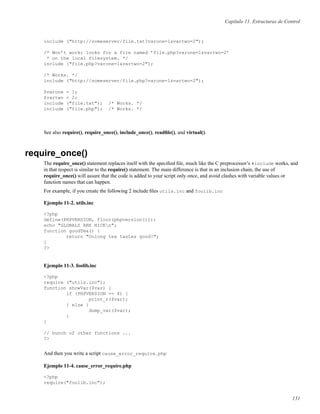 Capítulo 11. Estructuras de Control
include ("http://someserver/file.txt?varone=1&vartwo=2");
/* Won’t work; looks for a file named ’file.php?varone=1&vartwo=2’
* on the local filesystem. */
include ("file.php?varone=1&vartwo=2");
/* Works. */
include ("http://someserver/file.php?varone=1&vartwo=2");
$varone = 1;
$vartwo = 2;
include ("file.txt"); /* Works. */
include ("file.php"); /* Works. */
See also require(), require_once(), include_once(), readﬁle(), and virtual().
require_once()
The require_once() statement replaces itself with the speciﬁed ﬁle, much like the C preprocessor’s #include works, and
in that respect is similar to the require() statement. The main difference is that in an inclusion chain, the use of
require_once() will assure that the code is added to your script only once, and avoid clashes with variable values or
function names that can happen.
For example, if you create the following 2 include ﬁles utils.inc and foolib.inc
Ejemplo 11-2. utils.inc
<?php
define(PHPVERSION, floor(phpversion()));
echo "GLOBALS ARE NICEn";
function goodTea() {
return "Oolong tea tastes good!";
}
?>
Ejemplo 11-3. foolib.inc
<?php
require ("utils.inc");
function showVar($var) {
if (PHPVERSION == 4) {
print_r($var);
} else {
dump_var($var);
}
}
// bunch of other functions ...
?>
And then you write a script cause_error_require.php
Ejemplo 11-4. cause_error_require.php
<?php
require("foolib.inc");
131
 