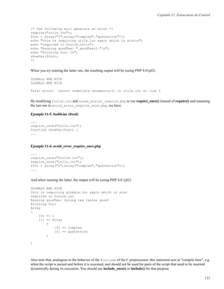 Capítulo 11. Estructuras de Control
/* the following will generate an error */
require("utils.inc");
$foo = array("1",array("complex","quaternion"));
echo "this is requiring utils.inc again which is alson";
echo "required in foolib.incn";
echo "Running goodTea: ".goodTea()."n";
echo "Printing foo: n";
showVar($foo);
?>
When you try running the latter one, the resulting ouptut will be (using PHP 4.01pl2):
GLOBALS ARE NICE
GLOBALS ARE NICE
Fatal error: Cannot redeclare causeerror() in utils.inc on line 5
By modifying foolib.inc and cause_errror_require.php to use require_once() instead of require() and renaming
the last one to avoid_error_require_once.php, we have:
Ejemplo 11-5. foolib.inc (ﬁxed)
...
require_once("utils.inc");
function showVar($var) {
...
Ejemplo 11-6. avoid_error_require_once.php
...
require_once("foolib.inc");
require_once("utils.inc");
$foo = array("1",array("complex","quaternion"));
...
And when running the latter, the output will be (using PHP 4.0.1pl2):
GLOBALS ARE NICE
this is requiring globals.inc again which is also
required in foolib.inc
Running goodTea: Oolong tea tastes good!
Printing foo:
Array
(
[0] => 1
[1] => Array
(
[0] => complex
[1] => quaternion
)
)
Also note that, analogous to the behavior of the #include of the C preprocessor, this statement acts at "compile time", e.g.
when the script is parsed and before it is executed, and should not be used for parts of the script that need to be inserted
dynamically during its execution. You should use include_once() or include() for that purpose.
132
 