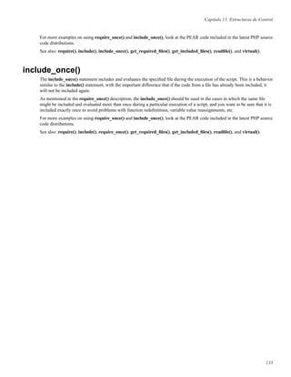 Capítulo 11. Estructuras de Control
For more examples on using require_once() and include_once(), look at the PEAR code included in the latest PHP source
code distributions.
See also: require(), include(), include_once(), get_required_ﬁles(), get_included_ﬁles(), readﬁle(), and virtual().
include_once()
The include_once() statement includes and evaluates the speciﬁed ﬁle during the execution of the script. This is a behavior
similar to the include() statement, with the important difference that if the code from a ﬁle has already been included, it
will not be included again.
As mentioned in the require_once() description, the include_once() should be used in the cases in which the same ﬁle
might be included and evaluated more than once during a particular execution of a script, and you want to be sure that it is
included exactly once to avoid problems with function redeﬁnitions, variable value reassignments, etc.
For more examples on using require_once() and include_once(), look at the PEAR code included in the latest PHP source
code distributions.
See also: require(), include(), require_once(), get_required_ﬁles(), get_included_ﬁles(), readﬁle(), and virtual().
133
 