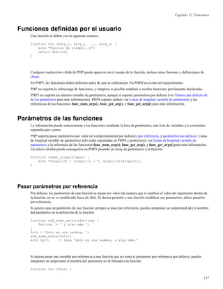 Capítulo 12. Funciones
Funciones deﬁnidas por el usuario
Una función se deﬁne con la siguiente sintaxis:
function foo ($arg_1, $arg_2, ..., $arg_n) {
echo "Función de ejemplo.n";
return $retval;
}
Cualquier instrucción válida de PHP puede aparecer en el cuerpo de la función, incluso otras funiones y deﬁniciones de
clases.
En PHP3, las funciones deben deﬁnirse antes de que se referencien. En PHP4 no existe tal requerimiento.
PHP no soporta la sobrecarga de funciones, y tampoco es posible redeﬁnir u ocultar funciones previamente declaradas.
PHP3 no soporta un número variable de parámetros, aunque sí soporta parámetros por defecto (ver Valores por defecto de
de los parámetros para más información). PHP4 soporta ambos: ver Listas de longitud variable de parámetros y las
referencias de las funciones func_num_args(), func_get_arg(), y func_get_args() para más información.
Parámetros de las funciones
La información puede suministrarse a las funciones mediante la lista de parámetros, una lista de variables y/o constantes
separadas por comas.
PHP soporta pasar parámetros por valor (el comportamiento por defecto), por referencia, y parámetros por defecto. Listas
de longitud variable de parámetros sólo están soportadas en PHP4 y posteriores; ver Listas de longitud variable de
parámetros y la referencia de las funciones func_num_args(), func_get_arg(), y func_get_args() para más información.
Un efecto similar puede conseguirse en PHP3 pasando un array de parámetros a la función:
function takes_array($input) {
echo "$input[0] + $input[1] = ", $input[0]+$input[1];
}
Pasar parámetros por referencia
Por defecto, los parámetros de una función se pasan por valor (de manera que si cambias el valor del argumento dentro de
la función, no se ve modiﬁcado fuera de ella). Si deseas permitir a una función modiﬁcar sus parámetros, debes pasarlos
por referencia.
Si quieres que un parámetro de una función siempre se pase por referencia, puedes anteponer un ampersand (&) al nombre
del parámetro en la deﬁnición de la función:
function add_some_extra(&$string) {
$string .= ’ y algo más.’;
}
$str = ’Esto es una cadena, ’;
add_some_extra($str);
echo $str; // Saca ’Esto es una cadena, y algo más.’
Si deseas pasar una variable por referencia a una función que no toma el parámetro por referencia por defecto, puedes
anteponer un ampersand al nombre del parámetro en la llamada a la función:
function foo ($bar) {
137
 