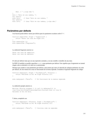 Capítulo 12. Funciones
$bar .= ’ y algo más.’;
}
$str = ’Esto es una cadena, ’;
foo ($str);
echo $str; // Saca ’Esto es una cadena, ’
foo (&$str);
echo $str; // Saca ’Esto es una cadena, y algo más.’
Parámetros por defecto
Una función puede deﬁnir valores por defecto para los parámetros escalares estilo C++:
function makecoffee ($type = "cappucino") {
return "Hacer una taza de $type.n";
}
echo makecoffee ();
echo makecoffee ("espresso");
La salida del fragmento anterior es:
Hacer una taza de cappucino.
Hacer una taza de espresso.
El valor por defecto tiene que ser una expresión constante, y no una variable o miembro de una clase.
En PHP 4.0 también es posible especiﬁcar unset como parámetro por defecto. Esto signiﬁca que el argumento no tomará
ningún valor en absoluto si el valor no es suministrado.
Destacar que cuando se usan parámetros por defecto, estos tienen que estar a la derecha de cualquier parámetro sin valor
por defecto; de otra manera las cosas no funcionarán de la forma esperada. Considera el siguiente fragmento de código:
function makeyogurt ($type = "acidophilus", $flavour) {
return "Haciendo un bol de $type $flavour.n";
}
echo makeyogurt ("mora"); // No funcionará de la manera esperada
La salida del ejemplo anterior es:
Warning: Missing argument 2 in call to makeyogurt() in
/usr/local/etc/httpd/htdocs/php3test/functest.html on line 41
Haciendo un bol de mora.
Y ahora, compáralo con:
function makeyogurt ($flavour, $type = "acidophilus") {
return "Haciendo un bol de $type $flavour.n";
}
echo makeyogurt ("mora"); // funciona como se esperaba
138
 