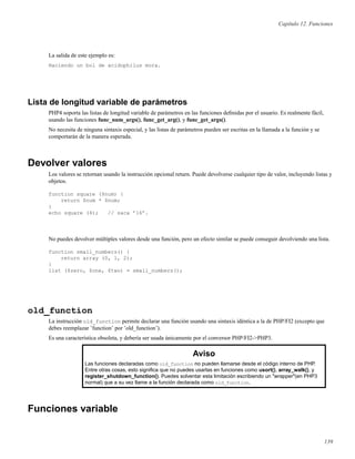 Capítulo 12. Funciones
La salida de este ejemplo es:
Haciendo un bol de acidophilus mora.
Lista de longitud variable de parámetros
PHP4 soporta las listas de longitud variable de parámetros en las funciones deﬁnidas por el usuario. Es realmente fácil,
usando las funciones func_num_args(), func_get_arg(), y func_get_args().
No necesita de ninguna sintaxis especial, y las listas de parámetros pueden ser escritas en la llamada a la función y se
comportarán de la manera esperada.
Devolver valores
Los valores se retornan usando la instrucción opcional return. Puede devolverse cualquier tipo de valor, incluyendo listas y
objetos.
function square ($num) {
return $num * $num;
}
echo square (4); // saca ’16’.
No puedes devolver múltiples valores desde una función, pero un efecto similar se puede conseguir devolviendo una lista.
function small_numbers() {
return array (0, 1, 2);
}
list ($zero, $one, $two) = small_numbers();
old_function
La instrucción old_function permite declarar una función usando una sintaxis idéntica a la de PHP/FI2 (excepto que
debes reemplazar ’function’ por ’old_function’).
Es una característica obsoleta, y debería ser usada únicamente por el conversor PHP/FI2->PHP3.
Aviso
Las funciones declaradas como old_function no pueden llamarse desde el código interno de PHP.
Entre otras cosas, esto signiﬁca que no puedes usarlas en funciones como usort(), array_walk(), y
register_shutdown_function(). Puedes solventar esta limitación escribiendo un "wrapper"(en PHP3
normal) que a su vez llame a la función declarada como old_function.
Funciones variable
139
 