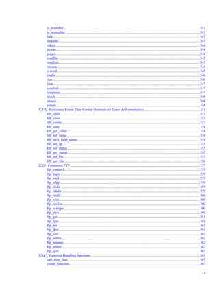 is_readable.........................................................................................................................................................343
is_writeable .......................................................................................................................................................343
link.....................................................................................................................................................................343
linkinfo ..............................................................................................................................................................343
mkdir .................................................................................................................................................................344
pclose.................................................................................................................................................................344
popen .................................................................................................................................................................344
readﬁle...............................................................................................................................................................345
readlink..............................................................................................................................................................345
rename ...............................................................................................................................................................345
rewind................................................................................................................................................................345
rmdir..................................................................................................................................................................346
stat .....................................................................................................................................................................346
lstat ....................................................................................................................................................................347
symlink..............................................................................................................................................................347
tempnam............................................................................................................................................................347
touch..................................................................................................................................................................348
umask ................................................................................................................................................................348
unlink.................................................................................................................................................................348
XXIV. Funciones Forms Data Format (Formato de Datos de Formularios) ..............................................................351
fdf_open ............................................................................................................................................................353
fdf_close............................................................................................................................................................353
fdf_create...........................................................................................................................................................353
fdf_save .............................................................................................................................................................354
fdf_get_value.....................................................................................................................................................354
fdf_set_value .....................................................................................................................................................354
fdf_next_ﬁeld_name..........................................................................................................................................354
fdf_set_ap..........................................................................................................................................................355
fdf_set_status.....................................................................................................................................................355
fdf_get_status ....................................................................................................................................................355
fdf_set_ﬁle.........................................................................................................................................................355
fdf_get_ﬁle ........................................................................................................................................................356
XXV. Funciones FTP..................................................................................................................................................357
ftp_connect........................................................................................................................................................359
ftp_login ............................................................................................................................................................359
ftp_pwd..............................................................................................................................................................359
ftp_cdup.............................................................................................................................................................359
ftp_chdir ............................................................................................................................................................359
ftp_mkdir...........................................................................................................................................................359
ftp_rmdir............................................................................................................................................................360
ftp_nlist..............................................................................................................................................................360
ftp_rawlist..........................................................................................................................................................360
ftp_systype ........................................................................................................................................................360
ftp_pasv .............................................................................................................................................................360
ftp_get................................................................................................................................................................361
ftp_fget ..............................................................................................................................................................361
ftp_put ...............................................................................................................................................................361
ftp_fput..............................................................................................................................................................361
ftp_size ..............................................................................................................................................................362
ftp_mdtm ...........................................................................................................................................................362
ftp_rename.........................................................................................................................................................362
ftp_delete...........................................................................................................................................................362
ftp_quit ..............................................................................................................................................................362
XXVI. Function Handling functions...........................................................................................................................365
call_user_func ...................................................................................................................................................367
create_function..................................................................................................................................................367
14
 