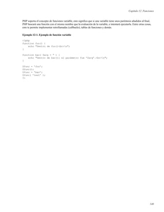 Capítulo 12. Funciones
PHP soporta el concepto de funciones variable, esto signiﬁca que si una variable tiene unos paréntesis añadidos al ﬁnal,
PHP buscará una función con el mismo nombre que la evaluación de la variable, e intentará ejecutarla. Entre otras cosas,
esto te permite implementar retrollamadas (callbacks), tablas de funciones y demás.
Ejemplo 12-1. Ejemplo de función variable
<?php
function foo() {
echo "Dentro de foo()<br>n";
}
function bar( $arg = ” ) {
echo "Dentro de bar(); el parámetro fue ’$arg’.<br>n";
}
$func = ’foo’;
$func();
$func = ’bar’;
$func( ’test’ );
?>
140
 