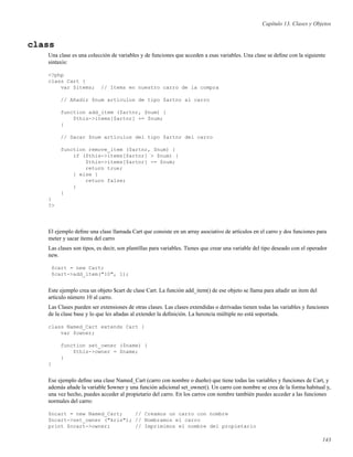 Capítulo 13. Clases y Objetos
class
Una clase es una colección de variables y de funciones que acceden a esas variables. Una clase se deﬁne con la siguiente
sintaxis:
<?php
class Cart {
var $items; // Items en nuestro carro de la compra
// Añadir $num artículos de tipo $artnr al carro
function add_item ($artnr, $num) {
$this->items[$artnr] += $num;
}
// Sacar $num artículos del tipo $artnr del carro
function remove_item ($artnr, $num) {
if ($this->items[$artnr] > $num) {
$this->items[$artnr] -= $num;
return true;
} else {
return false;
}
}
}
?>
El ejemplo deﬁne una clase llamada Cart que consiste en un array asociativo de artículos en el carro y dos funciones para
meter y sacar ítems del carro
Las clases son tipos, es decir, son plantillas para variables. Tienes que crear una variable del tipo deseado con el operador
new.
$cart = new Cart;
$cart->add_item("10", 1);
Este ejemplo crea un objeto $cart de clase Cart. La función add_item() de ese objeto se llama para añadir un item del
artículo número 10 al carro.
Las Clases pueden ser extensiones de otras clases. Las clases extendidas o derivadas tienen todas las variables y funciones
de la clase base y lo que les añadas al extender la deﬁnición. La herencia múltiple no está soportada.
class Named_Cart extends Cart {
var $owner;
function set_owner ($name) {
$this->owner = $name;
}
}
Ese ejemplo deﬁne una clase Named_Cart (carro con nombre o dueño) que tiene todas las variables y funciones de Cart, y
además añade la variable $owner y una función adicional set_owner(). Un carro con nombre se crea de la forma habitual y,
una vez hecho, puedes acceder al propietario del carro. En los carros con nombre también puedes acceder a las funciones
normales del carro:
$ncart = new Named_Cart; // Creamos un carro con nombre
$ncart->set_owner ("kris"); // Nombramos el carro
print $ncart->owner; // Imprimimos el nombre del propietario
143
 