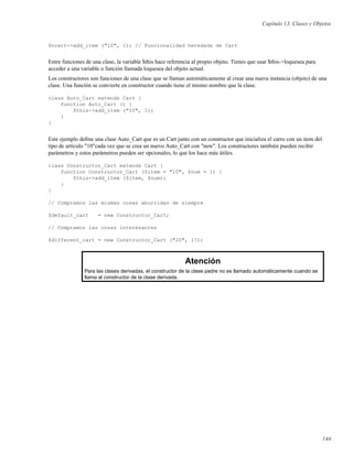 Capítulo 13. Clases y Objetos
$ncart->add_item ("10", 1); // Funcionalidad heredada de Cart
Entre funciones de una clase, la variable $this hace referencia al propio objeto. Tienes que usar $this->loquesea para
acceder a una variable o función llamada loquesea del objeto actual.
Los constructores son funciones de una clase que se llaman automáticamente al crear una nueva instancia (objeto) de una
clase. Una función se convierte en constructor cuando tiene el mismo nombre que la clase.
class Auto_Cart extends Cart {
function Auto_Cart () {
$this->add_item ("10", 1);
}
}
Este ejemplo deﬁne una clase Auto_Cart que es un Cart junto con un constructor que inicializa el carro con un item del
tipo de artículo "10"cada vez que se crea un nuevo Auto_Cart con "new". Los constructores también pueden recibir
parámetros y estos parámetros pueden ser opcionales, lo que los hace más útiles.
class Constructor_Cart extends Cart {
function Constructor_Cart ($item = "10", $num = 1) {
$this->add_item ($item, $num);
}
}
// Compramos las mismas cosas aburridas de siempre
$default_cart = new Constructor_Cart;
// Compramos las cosas interesantes
$different_cart = new Constructor_Cart ("20", 17);
Atención
Para las clases derivadas, el constructor de la clase padre no es llamado automáticamente cuando se
llama al constructor de la clase derivada.
144
 