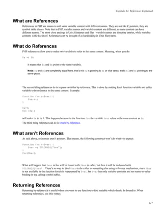 Capítulo 14. References Explained
What are References
References in PHP are means to call same variable content with different names. They are not like C pointers, they are
symbol table aliases. Note that in PHP, variable names and variable content are different, so same content can have
different names. The most close analogy is Unix ﬁlenames and ﬁles - variable names are directory entries, while variable
contents is the ﬁle itself. References can be thought of as hardlinking in Unix ﬁlesystem.
What do References
PHP references allow you to make two variables to refer to the same content. Meaning, when you do:
$a =& $b
it means that $a and $b point to the same variable.
Nota: $a and $b are completely equal here, that’s not $a is pointing to $b or vice versa, that’s $a and $b pointing to the
same place.
The second thing references do is to pass variables by-reference. This is done by making local function variable and caller
variable to be reference to the same content. Example:
function foo (&$var) {
$var++;
}
$a=5;
foo ($a);
will make $a to be 6. This happens because in the function foo the variable $var refers to the same content as $a.
The third thing reference can do is return by-reference.
What aren’t References
As said above, references aren’t pointers. That means, the following construct won’t do what you expect:
function foo (&$var) {
$var =& $GLOBALS["baz"];
}
foo($bar);
What will happen that $var in foo will be bound with $bar in caller, but then it will be re-bound with
$GLOBALS["baz"]. There’s no way to bind $bar in the caller to something else using reference mechanism, since $bar
is not available in the function foo (it is represented by $var, but $var has only variable contents and not name-to-value
binding in the calling symbol table).
Returning References
Returning by-refernce it is useful when you want to use function to ﬁnd variable which should be bound to. When
returning references, use this syntax:
147
 