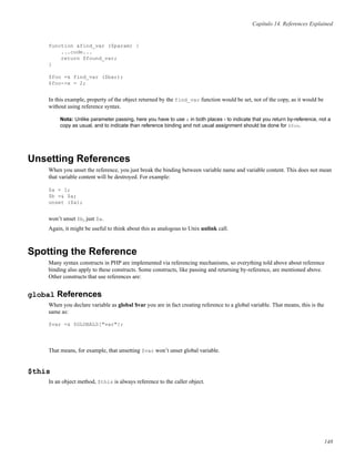 Capítulo 14. References Explained
function &find_var ($param) {
...code...
return $found_var;
}
$foo =& find_var ($bar);
$foo->x = 2;
In this example, property of the object returned by the find_var function would be set, not of the copy, as it would be
without using reference syntax.
Nota: Unlike parameter passing, here you have to use & in both places - to indicate that you return by-reference, not a
copy as usual, and to indicate than reference binding and not usual assignment should be done for $foo.
Unsetting References
When you unset the reference, you just break the binding between variable name and variable content. This does not mean
that variable content will be destroyed. For example:
$a = 1;
$b =& $a;
unset ($a);
won’t unset $b, just $a.
Again, it might be useful to think about this as analogous to Unix unlink call.
Spotting the Reference
Many syntax constructs in PHP are implemented via referencing mechanisms, so everything told above about reference
binding also apply to these constructs. Some constructs, like passing and returning by-reference, are mentioned above.
Other constructs that use references are:
global References
When you declare variable as global $var you are in fact creating reference to a global variable. That means, this is the
same as:
$var =& $GLOBALS["var"];
That means, for example, that unsetting $var won’t unset global variable.
$this
In an object method, $this is always reference to the caller object.
148
 
