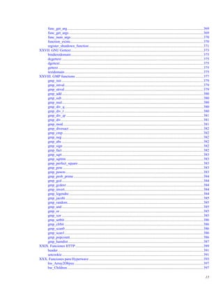func_get_arg......................................................................................................................................................369
func_get_args ....................................................................................................................................................369
func_num_args..................................................................................................................................................370
function_exists...................................................................................................................................................370
register_shutdown_function ..............................................................................................................................371
XXVII. GNU Gettext..................................................................................................................................................373
bindtextdomain..................................................................................................................................................375
dcgettext ............................................................................................................................................................375
dgettext..............................................................................................................................................................375
gettext................................................................................................................................................................375
textdomain.........................................................................................................................................................375
XXVIII. GMP functions .............................................................................................................................................377
gmp_init ............................................................................................................................................................379
gmp_intval.........................................................................................................................................................379
gmp_strval.........................................................................................................................................................379
gmp_add............................................................................................................................................................380
gmp_sub ............................................................................................................................................................380
gmp_mul............................................................................................................................................................380
gmp_div_q.........................................................................................................................................................380
gmp_div_r .........................................................................................................................................................380
gmp_div_qr .......................................................................................................................................................381
gmp_div.............................................................................................................................................................381
gmp_mod...........................................................................................................................................................381
gmp_divexact ....................................................................................................................................................382
gmp_cmp...........................................................................................................................................................382
gmp_neg............................................................................................................................................................382
gmp_abs ............................................................................................................................................................382
gmp_sign ...........................................................................................................................................................382
gmp_fact............................................................................................................................................................382
gmp_sqrt............................................................................................................................................................383
gmp_sqrtrm .......................................................................................................................................................383
gmp_perfect_square ..........................................................................................................................................383
gmp_pow...........................................................................................................................................................383
gmp_powm........................................................................................................................................................383
gmp_prob_prime ...............................................................................................................................................384
gmp_gcd............................................................................................................................................................384
gmp_gcdext .......................................................................................................................................................384
gmp_invert.........................................................................................................................................................384
gmp_legendre....................................................................................................................................................384
gmp_jacobi........................................................................................................................................................385
gmp_random......................................................................................................................................................385
gmp_and............................................................................................................................................................385
gmp_or ..............................................................................................................................................................385
gmp_xor ............................................................................................................................................................385
gmp_setbit .........................................................................................................................................................386
gmp_clrbit .........................................................................................................................................................386
gmp_scan0.........................................................................................................................................................386
gmp_scan1.........................................................................................................................................................386
gmp_popcount...................................................................................................................................................386
gmp_hamdist .....................................................................................................................................................387
XXIX. Funciones HTTP.............................................................................................................................................389
header ................................................................................................................................................................391
setcookie............................................................................................................................................................391
XXX. Funciones para Hyperwave ..............................................................................................................................393
hw_Array2Objrec..............................................................................................................................................397
hw_Children......................................................................................................................................................397
15
 