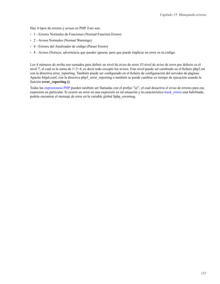 Capítulo 15. Manejando errores
Hay 4 tipos de errores y avisos en PHP. Esto son:
• 1 - Errores Normales de Funciones (Normal Function Errors)
• 2 - Avisos Normales (Normal Warnings)
• 4 - Errores del Analizador de código (Parser Errors)
• 8 - Avisos (Notices, advertencia que puedes ignorar, pero que puede implicar un error en tu código.
Los 4 números de arriba son sumados para deﬁnir un nivel de aviso de error. El nivel de aviso de error por defecto es el
nivel 7, el cual es la suma de 1+2+4, es decir todo excepto los avisos. Este nivel puede ser cambiado en el ﬁchero php3.ini
con la directiva error_reporting. También puede ser conﬁgurado en el ﬁchero de conﬁguración del servidor de páginas
Apache httpd.conf, con la directiva php3_error_reporting o también se puede cambiar en tiempo de ejecución usando la
función error_reporting ().
Todas las expresioness PHP pueden también ser llamadas con el preﬁjo "@", el cual desactiva el aviso de errores para esa
expresión en particular. Si ocurre un error en una expresión en tal situación y la característica track_errors está habilitada,
podrás encontrar el mensaje de error en la variable global $php_errormsg.
151
 