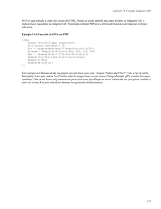 Capítulo 16. Creando imágenes GIF
PHP no está limitado a crear solo salidas de HTML. Puede ser usado también para crear ﬁcheros de imágenes GIF, o
incluso mejor secuencias de imágenes GIF. Necesitará compilar PHP con la libreria de funciones de imágenes GD para
esta tarea.
Ejemplo 16-1. Creación de GIFs con PHP
<?php
Header("Content-type: image/gif");
$string=implode($argv," ");
$im = imagecreatefromgif("images/button1.gif");
$orange = ImageColorAllocate($im, 220, 210, 60);
$px = (imagesx($im)-7.5*strlen($string))/2;
ImageString($im,3,$px,9,$string,$orange);
ImageGif($im);
ImageDestroy($im);
?>
Este ejemplo será llamado desde una página con una línea como esta: <imgsrc="button.php3?text"> Este script de arriba
button.php3 toma esta cadena "text"la situa sobre la imagen base, en este caso es "images/button1.gif"y muestra la imagen
resultante. Esta es una forma muy conveniente para evitar tener que dibujar un nuevo botón cada vez que quiera cambiar el
texto del mismo. Con este método los botones son generados dinámicamente.
155
 