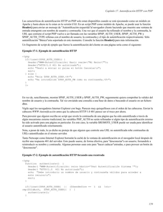 Capítulo 17. Autentiﬁcación HTTP con PHP
Las caracteríticas de autentiﬁcación HTTP en PHP solo estan disponibles cuando se está ejecutando como un módulo en
Apache y hasta ahora no lo estan en la versión CGI. En un script PHP como módulo de Apache, se puede usar la función
Header() para enviar un mensaje de "Autentiﬁcación requerida"al navegador cliente haciendo que muestre una ventana de
entrada emergente con nombre de usuario y contraseña. Una vez que el usuario ha rellenado el nombre y la contraseña, la
URL que contiene el script PHP vuelve a ser llamada con las variables $PHP_AUTH_USER, $PHP_AUTH_PW y
$PHP_AUTH_TYPE rellenas con el nombre de usuario, la contraseña y el tipo de autentiﬁcación respectivamente. Sólo
autentiﬁcación "Básica"esta soportada en este momento. Consulte la función Header() para más información.
Un fragmento de script de ejmplo que fuerce la autentiﬁcación del cliente en una página sería como el siguiente:
Ejemplo 17-1. Ejemplo de autentiﬁcación HTTP
<?php
if(!isset($PHP_AUTH_USER)) {
Header("WWW-Autentificación: Basic realm="Mi Reino"");
Header("HTTP/1.0 401 No autorizado");
echo "Texto a enviar si pulsa el botón Cancelarn";
exit;
} else {
echo "Hola $PHP_AUTH_USER.<P>";
echo "Ha introducido $PHP_AUTH_PW como su contraseña.<P>";
}
?>
En vez de, sencillamente, mostrar $PHP_AUTH_USER y $PHP_AUTH_PW, seguramente quiera comprobar la validez del
nombre de usuario y la contraseña. Tal vez enviando una consulta a una base de datos o buscando el usuario en un ﬁchero
dbm.
Vigile aquí los navegadores Interner Explorer con bugs. Parecen muy quisquillosos con el orden de las cabeceras. Enviar la
cabecera WWW-Autentiﬁcación antes que la cabecera HTTP/1.0 401 parece ser el truco por ahora.
Para prevenir que alguien escriba un script que revele la contraseña de una página que ha sido autentiﬁcada a través de
algún mecanismo externo tradicional, las variables PHP_AUTH no serán rellenadas si algún tipo de autentiﬁcación externo
ha sido activado para una página en particular. En este caso, la variable $REMOTE_USER puede ser usada para identiﬁcar
al usuario autentiﬁcado externamente.
Nota, a pesar de todo, lo ya dicho no proteje de que alguien que controle una URL no autentiﬁcada robe contraseñas de
URLs autentiﬁcadas en el mismo servidor.
Tanto Netscape como Internet Explorer borrarán la caché de la ventana de autentiﬁcación en el navegador local después de
recibir una respuesta 401 del servidor. Esto puede usarse, de forma efectiva, para "desconectar"a un usuario, forzandole a
reintroducir su nombre y contraseña. Algunas personas usan esto para "hacer caducar"entradas, o para proveer un botón de
"desconectar".
Ejemplo 17-2. Ejemplo de autentiﬁcación HTTP forzando una reentrada
<?php
function authenticate() {
Header( "WWW-Autentificación: reino básico=’Test Autentificación Sistema ’");
Header( "HTTP/1.0 401 No autorizado");
echo "Debe introducir un nombre de usuario y contraseña válidos para acceder a
este recurson";
exit;
}
if(!isset($PHP_AUTH_USER) || ($SeenBefore == 1 && !str-
cmp($OldAuth, $PHP_AUTH_USER)) ) {
authenticate();
}
159
 