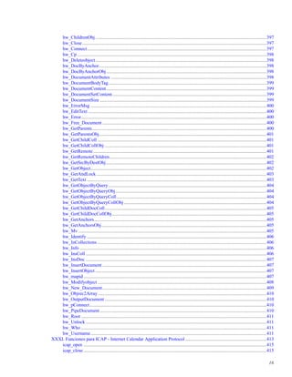 hw_ChildrenObj................................................................................................................................................397
hw_Close...........................................................................................................................................................397
hw_Connect.......................................................................................................................................................397
hw_Cp ...............................................................................................................................................................398
hw_Deleteobject................................................................................................................................................398
hw_DocByAnchor.............................................................................................................................................398
hw_DocByAnchorObj.......................................................................................................................................398
hw_DocumentAttributes ...................................................................................................................................398
hw_DocumentBodyTag.....................................................................................................................................399
hw_DocumentContent.......................................................................................................................................399
hw_DocumentSetContent..................................................................................................................................399
hw_DocumentSize ............................................................................................................................................399
hw_ErrorMsg ....................................................................................................................................................400
hw_EditText ......................................................................................................................................................400
hw_Error............................................................................................................................................................400
hw_Free_Document ..........................................................................................................................................400
hw_GetParents...................................................................................................................................................400
hw_GetParentsObj.............................................................................................................................................401
hw_GetChildColl ..............................................................................................................................................401
hw_GetChildCollObj ........................................................................................................................................401
hw_GetRemote..................................................................................................................................................401
hw_GetRemoteChildren....................................................................................................................................402
hw_GetSrcByDestObj.......................................................................................................................................402
hw_GetObject....................................................................................................................................................402
hw_GetAndLock ...............................................................................................................................................403
hw_GetText .......................................................................................................................................................403
hw_GetObjectByQuery.....................................................................................................................................404
hw_GetObjectByQueryObj...............................................................................................................................404
hw_GetObjectByQueryColl..............................................................................................................................404
hw_GetObjectByQueryCollObj........................................................................................................................404
hw_GetChildDocColl........................................................................................................................................405
hw_GetChildDocCollObj..................................................................................................................................405
hw_GetAnchors.................................................................................................................................................405
hw_GetAnchorsObj...........................................................................................................................................405
hw_Mv ..............................................................................................................................................................405
hw_Identify .......................................................................................................................................................406
hw_InCollections ..............................................................................................................................................406
hw_Info .............................................................................................................................................................406
hw_InsColl ........................................................................................................................................................406
hw_InsDoc ........................................................................................................................................................407
hw_InsertDocument ..........................................................................................................................................407
hw_InsertObject ................................................................................................................................................407
hw_mapid..........................................................................................................................................................407
hw_Modifyobject ..............................................................................................................................................408
hw_New_Document..........................................................................................................................................409
hw_Objrec2Array..............................................................................................................................................410
hw_OutputDocument ........................................................................................................................................410
hw_pConnect.....................................................................................................................................................410
hw_PipeDocument ............................................................................................................................................410
hw_Root ............................................................................................................................................................411
hw_Unlock ........................................................................................................................................................411
hw_Who ............................................................................................................................................................411
hw_Username....................................................................................................................................................411
XXXI. Funciones para ICAP - Internet Calendar Application Protocol ....................................................................413
icap_open ..........................................................................................................................................................415
icap_close..........................................................................................................................................................415
16
 