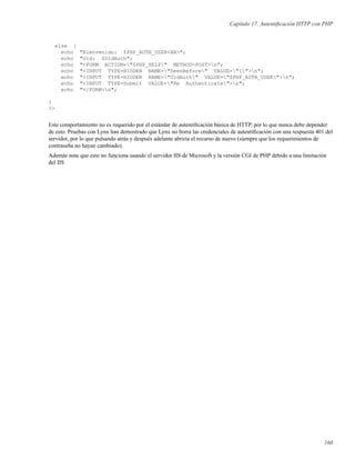 Capítulo 17. Autentiﬁcación HTTP con PHP
else {
echo "Bienvenido: $PHP_AUTH_USER<BR>";
echo "Old: $OldAuth";
echo "<FORM ACTION="$PHP_SELF" METHOD=POST>n";
echo "<INPUT TYPE=HIDDEN NAME="SeenBefore" VALUE="1">n";
echo "<INPUT TYPE=HIDDEN NAME="OldAuth" VALUE="$PHP_AUTH_USER">n";
echo "<INPUT TYPE=Submit VALUE="Re Authenticate">n";
echo "</FORM>n";
}
?>
Este comportamiento no es requerido por el estándar de autentiﬁcación básica de HTTP, por lo que nunca debe depender
de esto. Pruebas con Lynx han demostrado que Lynx no borra las credenciales de autentiﬁcación con una respuesta 401 del
servidor, por lo que pulsando atrás y después adelante abriría el recurso de nuevo (siempre que los requerimientos de
contraseña no hayan cambiado).
Además note que esto no funciona usando el servidor IIS de Microsoft y la versión CGI de PHP debido a una limitación
del IIS
160
 