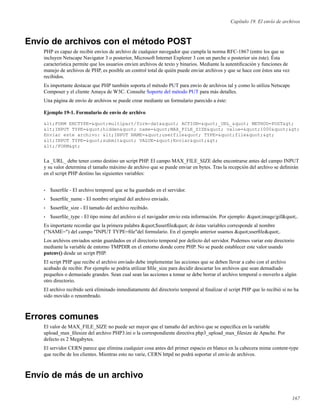 Capítulo 19. El envío de archivos
Envío de archivos con el método POST
PHP es capaz de recibir envíos de archivo de cualquier navegador que cumpla la norma RFC-1867 (entre los que se
incluyen Netscape Navigator 3 o posterior, Microsoft Internet Explorer 3 con un parche o posterior sin éste). Ésta
característica permite que los usuarios envien archivos de texto y binarios. Mediante la autentiﬁcación y funciones de
manejo de archivos de PHP, es posible un control total de quién puede enviar archivos y que se hace con éstos una vez
recibidos.
Es importante destacar que PHP también soporta el método PUT para envío de archivos tal y como lo utiliza Netscape
Composer y el cliente Amaya de W3C. Consulte Soporte del método PUT para más detalles.
Una página de envío de archivos se puede crear mediante un formulario parecido a éste:
Ejemplo 19-1. Formulario de envío de archivo
<FORM ENCTYPE="multipart/form-data" ACTION="_URL_" METHOD=POST>
<INPUT TYPE="hidden" name="MAX_FILE_SIZE" value="1000">
Enviar este archivo: <INPUT NAME="userfile" TYPE="file">
<INPUT TYPE="submit" VALUE="Enviar">
</FORM>
La _URL_ debe tener como destino un script PHP. El campo MAX_FILE_SIZE debe encontrarse antes del campo INPUT
y su valor determina el tamaño máximo de archivo que se puede enviar en bytes. Tras la recepción del archivo se deﬁnirán
en el script PHP destino las siguientes variables:
• $userﬁle - El archivo temporal que se ha guardado en el servidor.
• $userﬁle_name - El nombre original del archivo enviado.
• $userﬁle_size - El tamaño del archivo recibido.
• $userﬁle_type - El tipo mime del archivo si el navigador envio esta información. Por ejemplo: "image/gif".
Es importante recordar que la primera palabra "$userﬁle" de éstas variables corresponde al nombre
("NAME=") del campo "INPUT TYPE=ﬁle"del formulario. En el ejemplo anterior usamos "userﬁle".
Los archivos enviados serán guardados en el directorio temporal por defecto del servidor. Podemos variar este directorio
mediante la variable de entorno TMPDIR en el entorno donde corre PHP. No se puede establecer este valor usando
putenv() desde un script PHP.
El script PHP que recibe el archivo enviado debe implementar las acciones que se deben llevar a cabo con el archivo
acabado de recibir. Por ejemplo se podria utilizar $ﬁle_size para decidir descartar los archivos que sean demadiado
pequeños o demasiado grandes. Sean cual sean las acciones a tomar se debe borrar el archivo temporal o moverlo a algún
otro directorio.
El archivo recibido será eliminado inmediatamente del directorio temporal al ﬁnalizar el script PHP que lo recibió si no ha
sido movido o renombrado.
Errores comunes
El valor de MAX_FILE_SIZE no puede ser mayor que el tamaño del archivo que se especiﬁca en la variable
upload_max_ﬁlesize del archivo PHP3.ini o la correspondiente directiva php3_upload_max_ﬁlesize de Apache. Por
defecto es 2 Megabytes.
El servidor CERN parece que elimina cualquier cosa antes del primer espacio en blanco en la cabecera mime content-type
que recibe de los clientes. Mientras esto no varie, CERN httpd no podrá soportar el envío de archivos.
Envío de más de un archivo
167
 