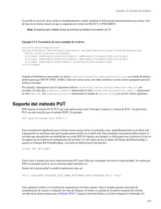 Capítulo 19. El envío de archivos
Es posible el envio de varios archivos simultáneamente y poder clasiﬁcar la información automáticamente por arrays. Esto
de hace de la misma manera en que se organizan por arrays los SELECT o CHECKBOX:
Nota: El soporte para múltiple envios de archivos se añadió en la versión 3.0.10
Ejemplo 19-2. Formulario de envío multiple de archivos
<form action="file-
upload.html" method="post" enctype="multipart/form-data">
Enviar estos archivos:<br>
<input name="userfile[]" type="file"><br>
<input name="userfile[]" type="file"><br>
<input type="submit" value="Enviar">
</form>
Cuando el formulario es procesado, los arrays $userfile, $userfile_name, y $userfile_size se crearán de alcance
global (igual que $HTTP_POST_VARS). Cada uno será un array con índice numérico con los valores apropiados para los
archivos enviados.
Por ejemplo, supongamos que los siguientes archivos /home/test/review.html y /home/test/xwp.out son
enviados. En este caso, $userfile_name[0] almacenaría el valor review.html, y $userfile_name[1] almacenaría
el valor xwp.out. Así, $userfile_size[0] almacenaría el tamaño de review.html y así con los valores siguientes.
Soporte del método PUT
PHP soporta el metodo HTTP PUT que usan aplicaciones como Netscape Composer y Amaya de W3C. Las peticiones
PUT son más sencillas que el método POST. Un ejemplo:
PUT /path/filename.html HTTP/1.1
Esto normalmente signiﬁcaría que el cliente remoto quiere salvar el contenido como: /path/ﬁlename.html en tu árbol web.
Lógicamente no una buena idea que la gente pueda escribir en tu árbol web. Para manipular esta petición debes decirle al
servidor que esta petición sea atendida por un script PHP. En Apache, por ejemplo, se utiliza para esto la directiva Script en
los alguno de los archivos de conﬁguración del servidor. Un sitio típico de uso es dentro del bloque <Directory> o
quizás en el bloque <Virtualhost>. Una linia así deberia hacer ésta función:
Script PUT /put.php3
Ésto le dice a Apache que envie todas peticiones PUT para URIs que contengan esta linia al script put.php3. Se asume que
PHP se encuentra activo y con la extension php3 enlazada a él.
Dentro del script put.php3 se podría implementar algo así:
<? copy($PHP_UPLOADED_FILE_NAME,$DOCUMENT_ROOT.$REQUEST_URI); ?>
Esto copiaria el archivo a la localización requerida por el cliente remoto. Aqui se pueden ejecutar funciones de
autentiﬁcación de usuario o cualquier otro tipo de chequeo. El archivo se guarda en el archivo temporal del sistema
servidor de la misma manera que el Método POST. Cuando la petición ﬁnaliza, el archivo temporal es eliminado. En
168
 
