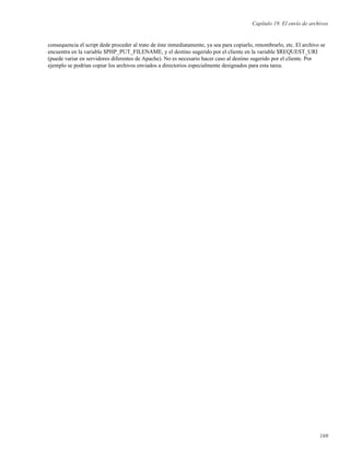Capítulo 19. El envío de archivos
consequencia el script dede proceder al trato de éste inmediatamente, ya sea para copiarlo, renombrarlo, etc. El archivo se
encuentra en la variable $PHP_PUT_FILENAME, y el destino sugerido por el cliente en la variable $REQUEST_URI
(puede variar en servidores diferentes de Apache). No es necesario hacer caso al destino sugerido por el cliente. Por
ejemplo se podrían copiar los archivos enviados a directorios especialmente designados para esta tarea.
169
 