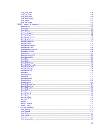 icap_fetch_event................................................................................................................................................415
icap_list_events .................................................................................................................................................416
icap_store_event................................................................................................................................................416
icap_delete_event ..............................................................................................................................................417
icap_snooze .......................................................................................................................................................417
icap_list_alarms.................................................................................................................................................417
XXXII. Funciones de imágenes..................................................................................................................................419
GetImageSize ....................................................................................................................................................421
ImageArc...........................................................................................................................................................421
ImageChar .........................................................................................................................................................421
ImageCharUp ....................................................................................................................................................422
ImageColorAllocate ..........................................................................................................................................422
ImageColorAt....................................................................................................................................................422
ImageColorClosest............................................................................................................................................422
ImageColorExact...............................................................................................................................................423
ImageColorResolve...........................................................................................................................................423
ImageColorSet...................................................................................................................................................423
ImageColorsForIndex........................................................................................................................................423
ImageColorsTotal ..............................................................................................................................................424
ImageColorTransparent.....................................................................................................................................424
ImageCopyResized............................................................................................................................................424
ImageCreate ......................................................................................................................................................424
ImageCreateFromGif ........................................................................................................................................424
ImageDashedLine..............................................................................................................................................425
ImageDestroy ....................................................................................................................................................425
ImageFill ...........................................................................................................................................................425
ImageFilledPolygon ..........................................................................................................................................426
ImageFilledRectangle........................................................................................................................................426
ImageFillToBorder ............................................................................................................................................426
ImageFontHeight...............................................................................................................................................426
ImageFontWidth................................................................................................................................................426
ImageGif............................................................................................................................................................427
ImageInterlace...................................................................................................................................................427
ImageLine..........................................................................................................................................................427
ImageLoadFont .................................................................................................................................................427
ImagePolygon....................................................................................................................................................428
ImagePSBBox ...................................................................................................................................................428
ImagePSEncodeFont .........................................................................................................................................429
ImagePSFreeFont..............................................................................................................................................429
ImagePSLoadFont.............................................................................................................................................429
ImagePSText .....................................................................................................................................................430
ImageRectangle.................................................................................................................................................430
ImageSetPixel....................................................................................................................................................431
ImageString .......................................................................................................................................................431
ImageStringUp ..................................................................................................................................................431
ImageSX............................................................................................................................................................431
ImageSY............................................................................................................................................................431
ImageTTFBBox ................................................................................................................................................432
ImageTTFText...................................................................................................................................................432
XXXIII. Funciones IMAP ..........................................................................................................................................435
imap_append .....................................................................................................................................................437
imap_base64......................................................................................................................................................437
imap_body.........................................................................................................................................................437
imap_check........................................................................................................................................................437
imap_close.........................................................................................................................................................438
imap_createmailbox ..........................................................................................................................................438
17
 