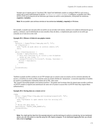 Capítulo 20. Usando archivos remotos
Siempre que el soporte para la "envoltura URL fopen"esté habilitado cuando se conﬁgura PHP (lo cual ocurre a
menos que se pasa explícitamente la opción -disable-url-fopen-wrapper a conﬁgure), se pueden usar URLs
HTTP y FTP con la mayoría de las funciones que toman un archivo como parámetro, incluyendo las sentencias
require() e include().
Nota: No se pueden usar archivos remotos en las sentencias include() y require() en Windows.
Por ejemplo, se puede usar este para abrir un archivo en un servidor web remoto, analizar en la salida la información que se
quiera, y entonces, usar la información en una consulta a base de datos, o simplemente para sacarls en un estilo que
coincida con el resto de su sitio web.
Ejemplo 20-1. Obtener el título de una página remota
<?php
$archivo = fopen("http://www.php.net/", "r");
if (!$archivo) {
echo "<p>No se pudo abrir el archivo remoto.n";
exit;
}
while (!feof($archivo)) {
$linea = fgets($archivo, 1024);
/* Esto sólo funciona si el título y sus etiquetas
están en una línea. */
if (eregi("<title>(.*)</title>", $linea, $salida)) {
$title = $salida[1];
break;
}
}
fclose($file);
?>
También se puede escribir a archivos en un FTP siempre que se conecte como un usuario con los correctos derechos de
acceso, y el archivo no exista ya.Para conectar como un usuario distinto de ’anonymous’, se necesita especiﬁcar el nombre
de usuario (y posiblemente contraseña) dentro de la URL, tales como
’ftp://usuario:clave@ftp.ejemplo.com/camino/a/archivo’. (Se puede usar la misma clase de sintaxis para acceder a archivos
via HTTP cuando se requería una autenticació de same sort of syntax to access ﬁles via HTTP when they require Basic
authentication.)
Ejemplo 20-2. Storing data on a remote server
<?php
$file = fopen("ftp://ftp.php.net/incoming/outputfile", "w");
if (!$file) {
echo "<p>Unable to open remote file for writing.n";
exit;
}
/* Write the data here. */
fputs($file, "$HTTP_USER_AGENTn");
fclose($file);
?>
Nota: You might get the idea from the example above to use this technique to write to a remote log, but as mentioned
above, you can only write to a new ﬁle using the URL fopen() wrappers. To do distributed logging like that, you should
take a look at syslog().
173
 
