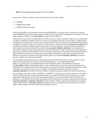 Capítulo 21. Manejando conexiones
Nota: Todo lo siguiente se aplica a partir de la 3.0.7 y posterior.
Internamente en PHP se mantiene el estado de la conexión. Hay 3 posibles estados:
• 0 - NORMAL
• 1 - ABORTED (Abortado)
• 2 - TIMEOUT (Fuera de tiempo)
Cuando un script PHP se está ejecutando se activa el estado NORMAL. Si el cliente remoto se desconecta, se pasa al
estado ABORTADO. Esto suele ocurrir cuando el usuario pulsa en el botón STOP del navegador. Si se alcanza el límite de
tiempo impuesto por PHP (ver set_time_limit()), se pasa al estado TIMEOUT.
Puedes decidir si quieres que la desconexión de un cliente cause que tu script sea abortado. Algunas veces es cómodo que
tus scripts se ejecuten por completo, incluso si no existe ya un navegador remoto que reciba la salida. El comportamiento
por defecto es sin embargo, que tu script se aborte cuando el cliente remoto se desconecta. Este comportamiento puede ser
conﬁgurado vía la directiva ignore_user_abort en el ﬁchero php3.ini, o también con la función ignore_user_abort(). Si no
le espeﬁcicas al PHP que cuando un usuario aborte lo ignore, tu script terminará su ejecución. La única excepción es si
tienes registrada un función de desconexión usando la función register_shutdown_function(). Con una función de
desconexión, cuando un usuario remoto pulsa en el botón STOP, la próxima vez que tu script intenta mostrar algo, PHP
detecta que la conexión ha sido abortada y se llama a la función de desconexión. Esta función de desconexión también se
llama al ﬁnal de la ejecución de tu script cuando se ha ejecutado normalmente, de manera que si quieres hacer algo
diferente en caso de que un cliente se haya desconectado, puedes usar la función connection_aborted(). Esta función
devuelve verdadero si la conexión fue abortada.
Tu script también se puede terminar por un temporizador interno. El timeout por defecto es de 30 segundos. Se puede
cambiar usando la directiva max_execution_time en el ﬁchero php3.ini o la correspondiente directiva
php3_max_execution_time en la conﬁguración del servidor de páginas Apache, como también con la función
set_time_limit(). Cuando el temporizador expira, el script se aborta como en el caso de la desconexión del cliente, de
manera que si se ha deﬁnido una función de desconexión, esta se llamará. Dentro de esta función de desconexión, puedes
comprobar si fue el timeout el que causó que se llamara a la función de desconexión, llamando a la función
connection_timeout(). Esta función devolverá verdadero si el timeout causa que se llame a la función de desconexión.
Hay que destacar que ambos, el estado ABORTED y el TIMEOUT, se pueden activar al mismo tiempo. Esto es posible si
le dices a PHP que ignore las desconexiones intencionadas de los usuarios. PHP aún notará el hecho de que el usuario
puede haberse desconectado, pero el script continuará ejecutándose. Si se alcanza el tiempo límite de ejecución será
abortado y, si se ha deﬁnido una función de desconexión, esta será llamada. En este punto, encontrarás que las funciones
connection_timeout() y connection_aborted() devuelven verdadero. Puedes comprobar ambos estados de una manera
simple usando la función connection_status(). Esta función devuelve un campo de bit de los estados activos. De este
modo, si ambos estados están activos devolvería por ejemplo un valor 3.
177
 