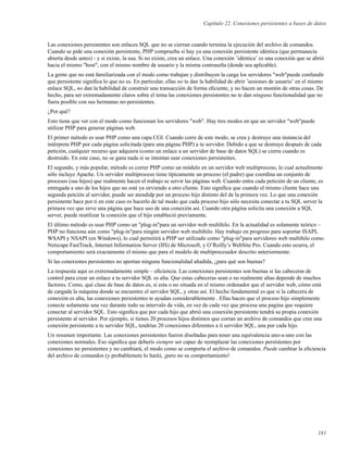 Capítulo 22. Conexiones persistentes a bases de datos
Las conexiones persistentes son enlaces SQL que no se cierran cuando termina la ejecución del archivo de comandos.
Cuando se pide una conexión persistente, PHP comprueba si hay ya una conexión persistente idéntica (que permanecía
abierta desde antes) - y si existe, la usa. Si no existe, crea un enlace. Una conexión ’idéntica’ es una conexión que se abrió
hacia el mismo "host", con el mismo nombre de usuario y la misma contraseña (donde sea aplicable).
La gente que no está familiarizada con el modo como trabajan y distribuyen la carga los servidores "web"puede confundir
que persistente signiﬁca lo que no es. En particular, ellas no te dan la habilidad de abrir ’sesiones de usuario’ en el mismo
enlace SQL, no dan la habilidad de construir una transacción de forma eﬁciente, y no hacen un montón de otras cosas. De
hecho, para ser extremadamente claros sobre el tema las conexiones persistentes no te dan ninguna functionalidad que no
fuera posible con sus hermanas no-persistentes.
¿Por qué?
Esto tiene que ver con el modo como funcionan los servidores "web". Hay tres modos en que un servidor "web"puede
utilizar PHP para generar páginas web.
El primer método es usar PHP como una capa CGI. Cuando corre de este modo, se crea y destruye una instancia del
intérprete PHP por cada página solicitada (para una página PHP) a tu servidor. Debido a que se destruye después de cada
petición, cualquier recurso que adquiera (como un enlace a un servidor de base de datos SQL) se cierra cuando es
destruido. En este caso, no se gana nada si se intentan usar conexiones persistentes.
El segundo, y más popular, método es correr PHP como un módulo en un servidor web multiproceso, lo cual actualmente
sólo incluye Apache. Un servidor multiproceso tiene típicamente un proceso (el padre) que coordina un conjunto de
procesos (sus hijos) que realmente hacen el trabajo se servir las páginas web. Cuando entra cada petición de un cliente, es
entregada a uno de los hijos que no esté ya sirviendo a otro cliente. Esto signiﬁca que cuando el mismo cliente hace una
segunda petción al servidor, puede ser atendidp por un proceso hijo distinto del de la primera vez. Lo que una conexión
persistente hace por ti en este caso es hacerlo de tal modo que cada proceso hijo sólo necesita conectar a tu SQL server la
primera vez que sirve una página que hace uso de una conexión así. Cuando otra página solicita una conexión a SQL
server, puede reutilizar la conexión que el hijo estableció previamente.
El último método es usar PHP como un "plug-in"para un servidor web multihilo. En la actualidad es solamente teórico –
PHP no funciona aún como "plug-in"para ningún servidor web multihilo. Hay trabajo en progreso para soportar ISAPI,
WSAPI y NSAPI (en Windows), lo cual permitirá a PHP ser utilizado como "plug-in"para servidores web multihilo como
Netscape FastTrack, Internet Information Server (IIS) de Microsoft, y O’Reilly’s WebSite Pro. Cuando esto ocurra, el
comportamiento será exactamente el mismo que para el modelo de multiprocesador descrito anteriormente.
Si las conexiones persistentes no aportan ninguna funcionalidad añadida, ¿para qué son buenas?
La respuesta aqui es extremadamente simple – eﬁciencia. Las conexiones persistentes son buenas si las cabeceras de
control para crear un enlace a tu servidor SQL es alta. Que estas cabeceras sean o no realmente altas depende de muchos
factores. Como, qué clase de base de datos es, si esta o no situada en el mismo ordenador que el servidor web, cómo está
de cargada la máquina donde se encuentre el servidor SQL, y otras así. El hecho fundamental es que si la cabecera de
conexión es alta, las conexiones persistentes te ayudan considerablemente . Ellas hacen que el proceso hijo simplemente
conecte solamente una vez durante todo su intervalo de vida, en vez de cada vez que procesa una pagina que requiere
conectar al servidor SQL. Esto signiﬁca que por cada hijo que abrió una conexión persistente tendrá su propia conexión
persistente al servidor. Por ejemplo, si tienes 20 procesos hijos distintos que corran un archivo de comandos que cree una
conexión persistente a tu servidor SQL, tendrías 20 conexiones diferentes a ti servidor SQL, una por cada hijo.
Un resumen importante. Las conexiones persistentes fueron diseñadas para tener una equivalencia uno-a-uno con las
conexiones normales. Eso signiﬁca que deberís siempre ser capaz de reemplazar las conexiones persistentes por
conexiones no persistentes y no cambiará, el modo como se comporta el archivo de comandos. Puede cambiar la eﬁciencia
del archivo de comandos (y probablemete lo hará), ¡pero no su comportamiento!
181
 