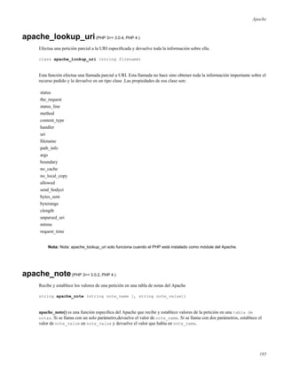 Apache
apache_lookup_uri(PHP 3>= 3.0.4, PHP 4 )
Efectua una petición parcial a la URI especiﬁcada y devuelve toda la información sobre ella.
class apache_lookup_uri (string filename)
Esta función efectua una llamada parcial a URI. Esta llamada no hace sino obtener toda la información importante sobre el
recurso pedido y la devuelve en un tipo clase .Las propiedades de esa clase son:
status
the_request
status_line
method
content_type
handler
uri
ﬁlename
path_info
args
boundary
no_cache
no_local_copy
allowed
send_bodyct
bytes_sent
byterange
clength
unparsed_uri
mtime
request_time
Nota: Nota: apache_lookup_uri solo funciona cuando el PHP está instalado como módule del Apache.
apache_note(PHP 3>= 3.0.2, PHP 4 )
Recibe y establece los valores de una petición en una tabla de notas del Apache
string apache_note (string note_name [, string note_value])
apache_note() es una función especíﬁca del Apache que recibe y establece valores de la petición en una tabla de
notas. Si se llama con un solo parámetro,devuelve el valor de note_name. Si se llama con dos parámetros, establece el
valor de note_value en note_value y devuelve el valor que había en note_name.
185
 