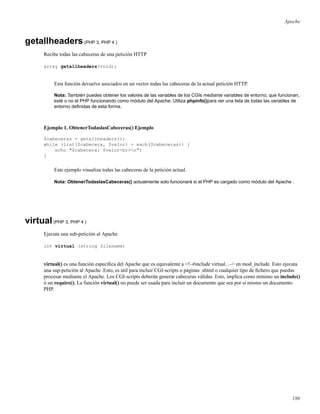 Apache
getallheaders(PHP 3, PHP 4 )
Recibe todas las cabeceras de una petición HTTP
array getallheaders(void);
Esta función devuelve asociados en un vector todas las cabeceras de la actual petición HTTP.
Nota: También puedes obtener los valores de las variables de los CGIs mediante variables de entorno, que funcionan,
esté o no el PHP funcionando como módulo del Apache. Utiliza phpinfo()para ver una lista de todas las variables de
entorno deﬁnidas de esta forma.
Ejemplo 1. ObtenerTodaslasCabeceras() Ejemplo
$cabeceras = getallheaders();
while (list($cabecera, $valor) = each($cabeceras)) {
echo "$cabecera: $valor<br>n";
}
Este ejemplo visualiza todas las cabeceras de la petición actual.
Nota: ObtenerTodaslasCabeceras() actualmente solo funcionará si el PHP es cargado como módulo del Apache .
virtual(PHP 3, PHP 4 )
Ejecuta una sub-petición al Apache
int virtual (string filename)
virtual() es una función especíﬁca del Apache que es equivalente a <!–#include virtual...–> en mod_include. Esto ejecuta
una sup-petición al Apache .Esto, es util para incluir CGI-scripts o páginas .shtml o cualquier tipo de ﬁchero que puedas
procesar mediante el Apache. Los CGI-scripts deberán generar cabeceras válidas. Esto, implica como mínimo un include()
ó un require(); La función virtual() no puede ser usada para incluir un documento que sea por si mismo un documento
PHP.
186
 