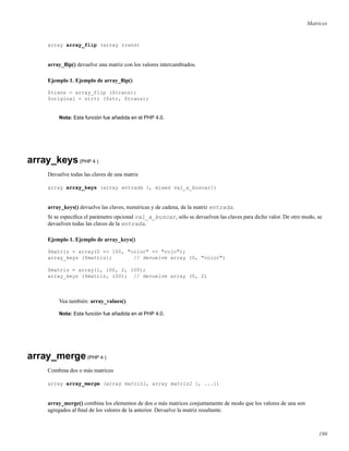 Matrices
array array_flip (array trans)
array_ﬂip() devuelve una matriz con los valores intercambiados.
Ejemplo 1. Ejemplo de array_ﬂip()
$trans = array_flip ($trans);
$original = strtr ($str, $trans);
Nota: Esta función fue añadida en el PHP 4.0.
array_keys(PHP 4 )
Devuelve todas las claves de una matriz
array array_keys (array entrada [, mixed val_a_buscar])
array_keys() devuelve las claves, numéricas y de cadena, de la matriz entrada.
Si se especiﬁca el parámetro opcional val_a_buscar, sólo se devuelven las claves para dicho valor. De otro modo, se
devuelven todas las claves de la entrada.
Ejemplo 1. Ejemplo de array_keys()
$matriz = array(0 => 100, "color" => "rojo");
array_keys ($matriz); // devuelve array (0, "color")
$matriz = array(1, 100, 2, 100);
array_keys ($matriz, 100); // devuelve array (0, 2)
Vea también: array_values().
Nota: Esta función fue añadida en el PHP 4.0.
array_merge(PHP 4 )
Combina dos o más matrices
array array_merge (array matriz1, array matriz2 [, ...])
array_merge() combina los elementos de dos o más matrices conjuntamente de modo que los valores de una son
agregados al ﬁnal de los valores de la anterior. Devuelve la matriz resultante.
190
 