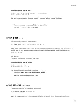 Matrices
Ejemplo 1. Ejemplo de array_pop()
$pila = array ("naranja", "manzana", "frambuesa");
$fruta = array_pop ($pila);
Tras esto, $pila contiene sólo 2 elementos: "naranja"y "manzana", y $fruta contiene "frambuesa".
Vea también: array_push(), array_shift(), y array_unshift().
Nota: Esta función fue añadida en el PHP 4.0.
array_push(PHP 4 )
Inserta uno o más elementos al ﬁnal de la matriz
int array_push (array matriz, mixed var [, ...])
array_push() considera a la matriz como una pila, e inserta las variables que se le pasan al ﬁnal de la matriz. La
longitud de la matriz se incrementa en el número de variables insertadas. Tiene el mismo efecto que ejecutar:
$matriz[] = $var;
para cada var.
Devuelve el nuevo número de elementos de la matriz.
Ejemplo 1. Ejemplo de array_push()
$pila = array (1, 2);
array_push($pila, "+", 3);
Este ejemplo dejará $pila conteniendo 4 elementos: 1, 2, "+", y 3.
Vea también: array_pop(), array_shift(), y array_unshift().
Nota: Esta función fue añadida en el PHP 4.0.
array_reverse(PHP 4 >= 4.0b4)
Devuelve una matriz con los elementos en orden inverso
array array_reverse (array matriz)
array_reverse() toma la matriz de entrada y devuelve una nueva matriz con los elementos en orden inverso.
192
 