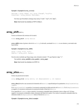 Matrices
Ejemplo 1. Ejemplo de array_reverse()
$entrada = array ("php", 4.0, array ("verde", "rojo"));
$resultado = array_reverse ($entrada);
Esto hace que $resultado contenga array (array ("verde", "rojo"), 4.0, "php").
Nota: Esta función fue añadida en PHP 4.0 Beta 3.
array_shift(PHP 4 )
Extrae un elemento del comienzo de la matriz
mixed array_shift (array matriz)
array_shift() extrae el primer valor de la matriz y lo devuele, acortando la matriz en un elemnto y moviendo todo
hacia arriba.
Ejemplo 1. Ejemplo de array_shift()
$args = array ("-v", "-f");
$opcion = array_shift ($args);
Esto da como resultado que $args tenga como elemento restante "-f"y que $opcion valga "-v".
Vea también: array_unshift(), array_push(), y array_pop().
Nota: Esta función fue añadida en el PHP 4.0.
array_slice(PHP 4 )
Extrae una porción de la matriz
array array_slice (array matriz, int desplazamiento [, int tamano])
array_slice() devuelve una secuencia de elementos de la matriz especiﬁcada por los parámetros desplazamiento y
tamano.
Si el desplazamiento es positivo, la secuencia comenzará en dicha posición de la matriz. Si el desplazamiento
es negativo, la secuencia comenzará en esa posición desde el ﬁnal de la matriz.
Si se especiﬁca el tamano y éste es positivo, la secuencia contendrá tantos elementos como se diga en él. Si fuese
negativo, la secuencia se detendrá a tantos elementos del ﬁnal de la matriz. Si se omite, la secuencia contendrá todos los
elementos desde el desplazamiento hasta el ﬁnal de la matriz.
Ejemplo 1. Ejemplo de array_slice() examples
193
 