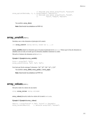 Matrices
// $entrada vale ahora array("rojo", "naranja")
array_splice($entrada, -1, 1, array("negro", "marrón"));
// $entrada vale ahora array("rojo", "verde",
// "azul", "negro", "marrón")
Vea también: array_slice().
Nota: Esta función fue añadida en el PHP 4.0.
array_unshift(PHP 4 )
Introduce uno o más elementos al principio de la matriz
int array_unshift (array matriz, mixed var [, ...])
array_unshift() añade los elementos que se le pasan al principio de la matriz. Nótese que la lista de elementos es
añadida como un todo, de modo que los elementos añadidos mantienen su orden.
Devuelve el número de elementos en la matriz.
Ejemplo 1. Ejemplo de array_unshift()
$cola = array("p1", "p3");
array_unshift($cola, "p4", "p5", "p6");
Esto hará que $cola contenga 5 elementos: "p4", "p5", "p6", "p1", y "p3".
Vea también: array_shift(), array_push(), y array_pop().
Nota: Esta función fue añadida en el PHP 4.0.
array_values(PHP 4 )
Devuelve todos los valores de una matriz
array array_values (array entrada)
array_values() devuelve todos los valores de la matriz entrada.
Ejemplo 1. Ejemplo de array_values()
$matriz = array("talla" => "XL", "color" => "dorado");
array_values($matriz); // devuelve array("XL", "dorado")
195
 