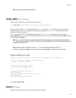 Matrices
Nota: Esta función fue añadida en el PHP 4.0.
array_walk(PHP 3>= 3.0.3, PHP 4 )
Aplica una función del usuario a cada elemento de una matriz.
int array_walk (array matriz, string func, mixed datosvarios)
Aplica la función llamada func a cada elemento de la matriz. La función func recibirá el valor de la matriz como
primer parámetro y la clave como segundo. Si se proporciona el parámetro datosvarios será pasado como tercer
parámetro a la función de usuario.
Si func necesita más de dos o 3 argumentos, dependiendo de datosvarios, se generará un aviso cada vez que
array_walk() llama a func. Estos avisos pueden suprimirse si se pone ’@’ antes de la llamada a array_walk(), o usando
la función error_reporting().
Nota: Si func precisa trabajar con los valores reales de la matriz, especiﬁque que el valor del primer parámetro de
func debe pasarse por referencia. Desde ese instante, los cambios realizados sobre dichos elementos también serán
realizados en la propia matriz.
Nota: El pasar la clave y los datos de usuario a func fue una característica añadida en PHP 4.0.
En PHP 4 se debe llamar reset() las veces necesarias, pues array_walk() no reajusta la matriz por defecto.
Ejemplo 1. Ejemplo de array_walk()
$frutas = array ("d"=>"limón", "a"=>"naranja", "b"=>"plátano", "c"=>"manzana");
function test_alterar (&$item1, $clave, $prefix) {
$item1 = "$prefix: $item1";
}
function test_ver ($item2, $clave) {
echo "$clave. $item2<br>n";
}
array_walk ($frutas, ’test_ver’);
reset ($frutas);
array_walk ($frutas, ’test_alterar’, ’fruta’);
reset ($frutas);
array_walk ($frutas, ’test_ver’);
Vea también: each() y list().
arsort(PHP 3, PHP 4 )
Ordena una matriz en orden inverso y mantiene la asociación de índices
196
 