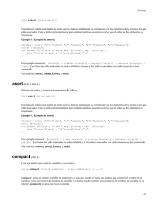 Matrices
void arsort (array matriz)
Esta función ordena una matriz de modo que los índices mantengan su correlación con los elementos de la misma a los que
están asociados. Esto se utiliza principalmente para ordenar matrices asociativas en las que el orden de los elementos es
importante.
Ejemplo 1. Ejemplo de arsort()
$frutas = array ("d"=>"limón", "a"=>"naranja", "b"=>"plátano", "c"=>"manzana");
arsort ($frutas);
for (reset ($frutas); $clave = key ($frutas); next ($frutas)) {
echo "frutas[$clave] = ".$frutas[$clave]."n";
}
Este ejemplo mostraría: frutas[b] = plátano frutas[a] = naranja frutas[c] = manzana frutas[d] =
limón Las frutas han sido ordenadas en orden alfabético inverso y los índices asociados con cada elemento se han
mantenido.
Vea también: asort(), rsort(), ksort(), y sort().
asort(PHP 3, PHP 4 )
Ordena una matriz y mantiene la asociación de índices
void asort (array matriz)
Esta función ordena una matriz de modo que los índices mantengan su correlación con los elementos de la misma a los que
están asociados. Esto se utiliza principalmente para ordenar matrices asociativas en las que el orden de los elementos es
importante.
Ejemplo 1. Ejemplo de asort()
$frutas = array ("d"=>"limón", "a"=>"naranja", "b"=>"plátano", "c"=>"manzana");
asort ($frutas);
for (reset ($frutas); $clave = key ($frutas); next ($frutas)) {
echo "frutas[$clave] = ".$frutas[$clave]."n";
}
Este ejemplo mostrará: frutas[d] = limón frutas[a] = naranja frutas[c] = manzana frutas[d] =
plátano Las frutas han sido ordenadas en orden alfabético y los índices asociados con cada elemento se han mantenido.
Vea también: arsort(), rsort(), ksort(), y sort().
compact(PHP 4 )
Crea una matriz que contiene variables y sus valores
array compact (string nombrevar | array nombrevars [, ...])
compact() toma un número variable de parámetros. Cada uno puede ser tanto una cadena que contiene el nombre de la
variable, como una matriz de nombres de variable. La matriz puede contener otras matrices de nombres de variable en su
interior; compact() los procesa recursivamente.
197
 