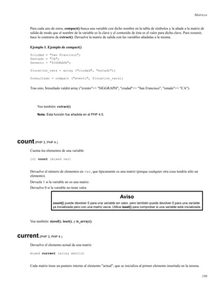 Matrices
Para cada uno de estos, compact() busca una variable con dicho nombre en la tabla de símbolos y la añade a la matriz de
salida de modo que el nombre de la variable es la clave y el contenido de ésta es el valor para dicha clave. Para resumir,
hace lo contrario de extract(). Devuelve la matriz de salida con las variables añadidas a la misma.
Ejemplo 1. Ejemplo de compact()
$ciudad = "San Francisco";
$estado = "CA";
$evento = "SIGGRAPH";
$location_vars = array ("ciudad", "estado");
$resultado = compact ("evento", $location_vars);
Tras esto, $resultado valdrá array ("evento"=> "SIGGRAPH", "ciudad"=> "San Francisco", "estado"=> "CA").
Vea también: extract().
Nota: Esta función fue añadida en el PHP 4.0.
count(PHP 3, PHP 4 )
Cuenta los elementos de una variable
int count (mixed var)
Devuelve el número de elementos en var, que típicamente es una matriz (porque cualquier otra cosa tendría sólo un
elemento).
Devuele 1 si la variable no es una matriz.
Devuelve 0 si la variable no tiene valor.
Aviso
count() puede devolver 0 para una variable sin valor, pero también puede devolver 0 para una variable
ya inicializada pero con una matriz vacía. Utilice isset() para comprobar si una variable está inicializada.
Vea también: sizeof(), isset(), y is_array().
current(PHP 3, PHP 4 )
Devuelve el elemento actual de una matriz
mixed current (array matriz)
Cada matriz tiene un puntero interno al elemento "actual", que se inicializa al primer elemento insertado en la misma.
198
 