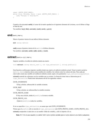 Matrices
reset ($HTTP_POST_VARS);
while (list ($clave, $val) = each ($HTTP_POST_VARS)) {
echo "$clave => $val<br>";
}
Cuando se ha ejecutado each(), el cursor de la matriz quedará en el siguiente elemento de la misma, o en el último si llega
al ﬁnal de ésta.
Vea también: key(), list(), current(), reset(), next(), y prev().
end(PHP 3, PHP 4 )
Mueve el puntero interno de una tabla al último elemento
end (array matriz)
end() avanza el puntero interno de la matriz al último elemento.
Vea también: current(), each(), end(), next(), y reset().
extract(PHP 3>= 3.0.7, PHP 4 )
Importa variables a la tabla de símbolos desde una matriz
void extract (array matriz_vars [, int tipo_extraccion [, string prefijo]])
Esta función se utiliza para importar variables desde una matriz a la tabla de símbolos actual. Toma la matriz asoiativa
matriz_vars y trata las claves como nombres de variable y los valores como los valores de éstas. Para cada par
clave/valor creará una variable en la tabla de símbolos actual, sujeto a los parámetros tipo_extraccion y prefijo.
extract() controla las colisiones con las variables que ya existen. La forma de tratar éstas se determina por el
tipo_extraccion. Puede tener únicamente uno de los siguientes valores:
EXTR_OVERWRITE
Si hay colisión, sobreescribe la variable existente.
EXTR_SKIP
Si hay colisión, no sobreescribas la variable existente.
EXTR_PREFIX_SAME
Si hay una colisión, añade el prefijo a la nueva variable.
EXTR_PREFIX_ALL
Añade el prefijo a todas las variables.
Si no se especiﬁca tipo_extraccion, se asume que vale EXTR_OVERWRITE.
Nótese que el prefijo sólo se necisita si tipo_extraccion vale EXTR_PREFIX_SAME o EXTR_PREFIX_ALL.
extract() comprueba si cada clave es un nombre válido de variable, y sólo lo importa si lo es.
Nota: N.T.: En el caso español, no valdría "año" como nombre variable (pero sí como clave en una matriz cualquiera).
200
 