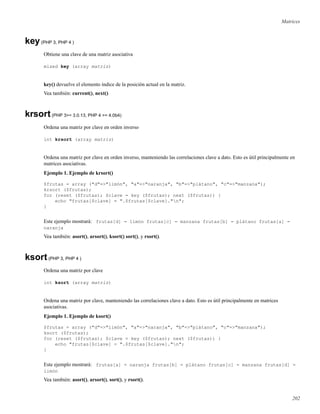 Matrices
key(PHP 3, PHP 4 )
Obtiene una clave de una matriz asociativa
mixed key (array matriz)
key() devuelve el elemento índice de la posición actual en la matriz.
Vea también: current(), next()
krsort(PHP 3>= 3.0.13, PHP 4 >= 4.0b4)
Ordena una matriz por clave en orden inverso
int krsort (array matriz)
Ordena una matriz por clave en orden inverso, manteniendo las correlaciones clave a dato. Esto es útil principalmente en
matrices asociativas.
Ejemplo 1. Ejemplo de krsort()
$frutas = array ("d"=>"limón", "a"=>"naranja", "b"=>"plátano", "c"=>"manzana");
krsort ($frutas);
for (reset ($frutas); $clave = key ($frutas); next ($frutas)) {
echo "frutas[$clave] = ".$frutas[$clave]."n";
}
Este ejemplo mostrará: frutas[d] = limón frutas[c] = manzana frutas[b] = plátano frutas[a] =
naranja
Vea también: asort(), arsort(), ksort() sort(), y rsort().
ksort(PHP 3, PHP 4 )
Ordena una matriz por clave
int ksort (array matriz)
Ordena una matriz por clave, manteniendo las correlaciones clave a dato. Esto es útil principalmente en matrices
asociativas.
Ejemplo 1. Ejemplo de ksort()
$frutas = array ("d"=>"limón", "a"=>"naranja", "b"=>"plátano", "c"=>"manzana");
ksort ($frutas);
for (reset ($frutas); $clave = key ($frutas); next ($frutas)) {
echo "frutas[$clave] = ".$frutas[$clave]."n";
}
Este ejemplo mostrará: frutas[a] = naranja frutas[b] = plátano frutas[c] = manzana frutas[d] =
limón
Vea también: asort(), arsort(), sort(), y rsort().
202
 