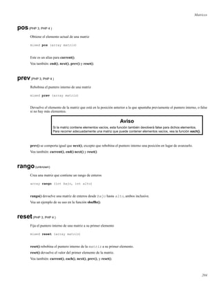 Matrices
pos(PHP 3, PHP 4 )
Obtiene el elemento actual de una matriz
mixed pos (array matriz)
Este es un alias para current().
Vea también: end(), next(), prev() y reset().
prev(PHP 3, PHP 4 )
Rebobina el puntero interno de una matriz
mixed prev (array matriz)
Devuelve el elemento de la matriz que está en la posición anterior a la que apuntaba previamente el puntero interno, o false
si no hay más elementos.
Aviso
Si la matriz contiene elementos vacíos, esta función también devolverá false para dichos elementos.
Para recorrer adecuadamente una matriz que puede contener elementos vacíos, vea la función each().
prev() se comporta igual que next(), excepto que rebobina el puntero interno una posición en lugar de avanzarlo.
Vea también: current(), end() next() y reset()
rango(unknown)
Crea una matriz que contiene un rango de enteros
array rango (int bajo, int alto)
rango() devuelve una matriz de enteros desde bajo hasta alto, ambos inclusive.
Vea un ejemplo de su uso en la función shufﬂe().
reset(PHP 3, PHP 4 )
Fija el puntero interno de una matriz a su primer elemento
mixed reset (array matriz)
reset() rebobina el puntero interno de la matriz a su primer elemento.
reset() devuelve el valor del primer elemento de la matriz.
Vea también: current(), each(), next(), prev(), y reset().
204
 