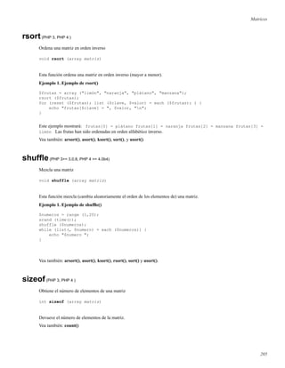 Matrices
rsort(PHP 3, PHP 4 )
Ordena una matriz en orden inverso
void rsort (array matriz)
Esta función ordena una matriz en orden inverso (mayor a menor).
Ejemplo 1. Ejemplo de rsort()
$frutas = array ("limón", "naranja", "plátano", "manzana");
rsort ($frutas);
for (reset ($frutas); list ($clave, $valor) = each ($frutas); ) {
echo "frutas[$clave] = ", $valor, "n";
}
Este ejemplo mostrará: frutas[0] = plátano frutas[1] = naranja frutas[2] = manzana frutas[3] =
limón Las frutas han sido ordenadas en orden alfabético inverso.
Vea también: arsort(), asort(), ksort(), sort(), y usort().
shufﬂe(PHP 3>= 3.0.8, PHP 4 >= 4.0b4)
Mezcla una matriz
void shuffle (array matriz)
Esta función mezcla (cambia aleatoriamente el orden de los elementos de) una matriz.
Ejemplo 1. Ejemplo de shufﬂe()
$numeros = range (1,20);
srand (time());
shuffle ($numeros);
while (list(, $numero) = each ($numeros)) {
echo "$numero ";
}
Vea también: arsort(), asort(), ksort(), rsort(), sort() y usort().
sizeof(PHP 3, PHP 4 )
Obtiene el número de elementos de una matriz
int sizeof (array matriz)
Devueve el número de elementos de la matriz.
Vea también: count()
205
 