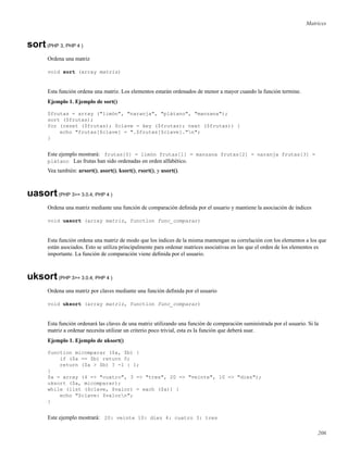 Matrices
sort(PHP 3, PHP 4 )
Ordena una matriz
void sort (array matriz)
Esta función ordena una matriz. Los elementos estarán ordenados de menor a mayor cuando la función termine.
Ejemplo 1. Ejemplo de sort()
$frutas = array ("limón", "naranja", "plátano", "manzana");
sort ($frutas);
for (reset ($frutas); $clave = key ($frutas); next ($frutas)) {
echo "frutas[$clave] = ".$frutas[$clave]."n";
}
Este ejemplo mostrará: frutas[0] = limón frutas[1] = manzana frutas[2] = naranja frutas[3] =
plátano Las frutas han sido ordenadas en orden alfabético.
Vea también: arsort(), asort(), ksort(), rsort(), y usort().
uasort(PHP 3>= 3.0.4, PHP 4 )
Ordena una matriz mediante una función de comparación deﬁnida por el usuario y mantiene la asociación de índices
void uasort (array matriz, function func_comparar)
Esta función ordena una matriz de modo que los índices de la misma mantengan su correlación con los elementos a los que
están asociados. Esto se utiliza principalmente para ordenar matrices asociativas en las que el orden de los elementos es
importante. La función de comparación viene deﬁnida por el usuario.
uksort(PHP 3>= 3.0.4, PHP 4 )
Ordena una matriz por claves mediante una función deﬁnida por el usuario
void uksort (array matriz, function func_comparar)
Esta función ordenará las claves de una matriz utilizando una función de comparación suministrada por el usuario. Si la
matriz a ordenar necesita utilizar un criterio poco trivial, esta es la función que deberá usar.
Ejemplo 1. Ejemplo de uksort()
function micomparar ($a, $b) {
if ($a == $b) return 0;
return ($a > $b) ? -1 : 1;
}
$a = array (4 => "cuatro", 3 => "tres", 20 => "veinte", 10 => "diez");
uksort ($a, micomparar);
while (list ($clave, $valor) = each ($a)) {
echo "$clave: $valorn";
}
Este ejemplo mostrará: 20: veinte 10: diez 4: cuatro 3: tres
206
 