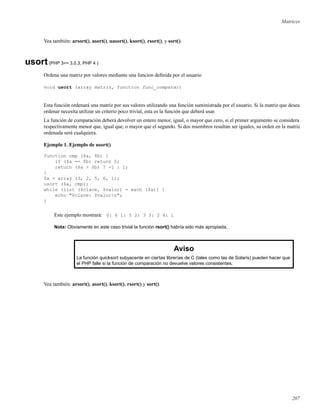 Matrices
Vea también: arsort(), asort(), uasort(), ksort(), rsort(), y sort().
usort(PHP 3>= 3.0.3, PHP 4 )
Ordena una matriz por valores mediante una funcion deﬁnida por el usuario
void usort (array matriz, function func_comparar)
Esta función ordenará una matriz por sus valores utilizando una función suministrada por el usuario. Si la matriz que desea
ordenar necesita utilizar un criterio poco trivial, esta es la función que deberá usar.
La función de comparación deberá devolver un entero menor, igual, o mayor que cero, si el primer argumento se considera
respectivamente menor que, igual que, o mayor que el segundo. Si dos miembros resultan ser iguales, su orden en la matriz
ordenada será cualquiera.
Ejemplo 1. Ejemplo de usort()
function cmp ($a, $b) {
if ($a == $b) return 0;
return ($a > $b) ? -1 : 1;
}
$a = array (3, 2, 5, 6, 1);
usort ($a, cmp);
while (list ($clave, $valor) = each ($a)) {
echo "$clave: $valorn";
}
Este ejemplo mostrará: 0: 6 1: 5 2: 3 3: 2 4: 1
Nota: Obviamente en este caso trivial la función rsort() habría sido más apropiada.
Aviso
La función quicksort subyacente en ciertas librerías de C (tales como las de Solaris) pueden hacer que
el PHP falle si la función de comparación no devuelve valores consistentes.
Vea también: arsort(), asort(), ksort(), rsort() y sort().
207
 